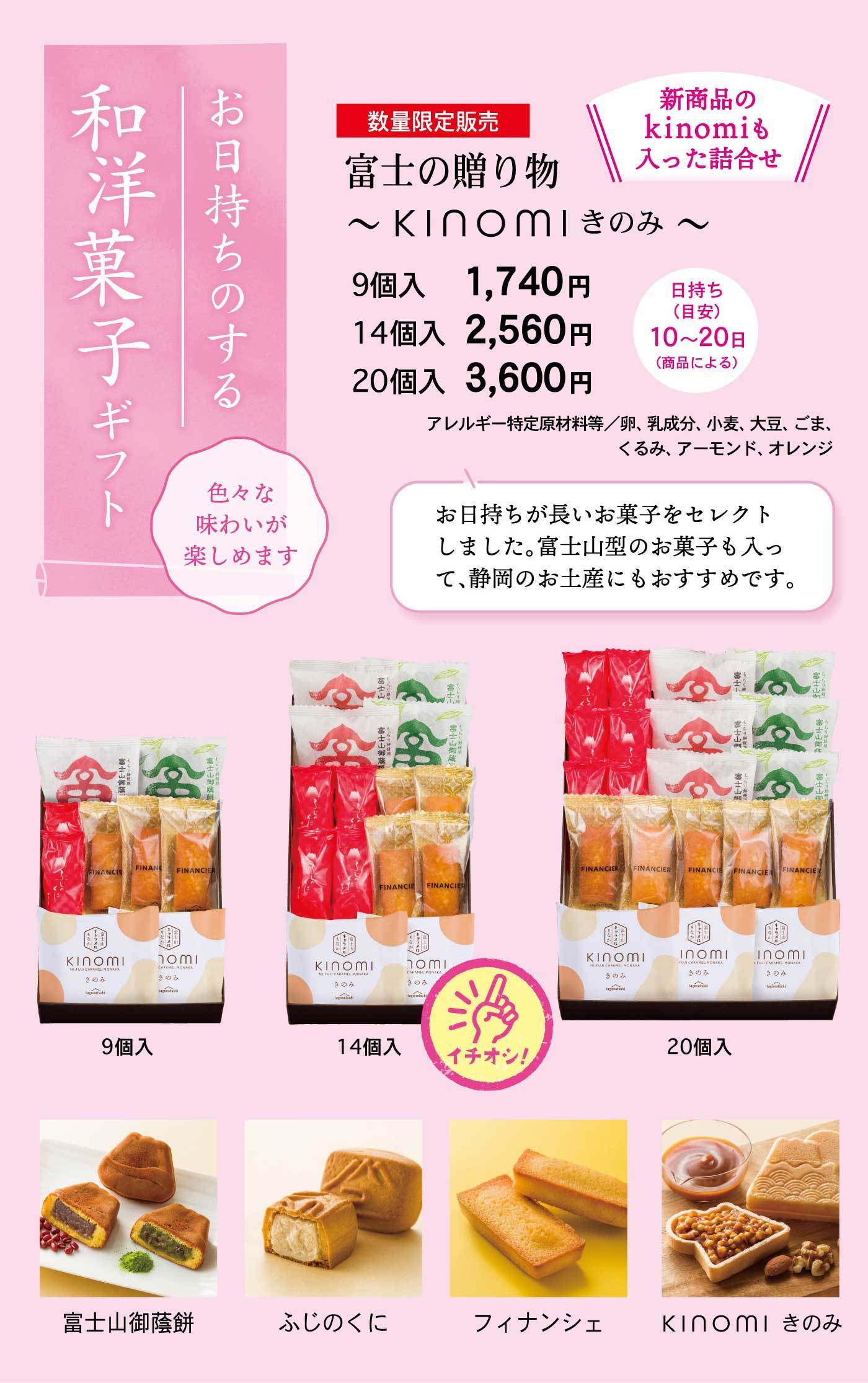 お日持ちのする和洋菓子ギフト色々な味わいが楽しめます数量限定販売富士の贈り物～kinomiきのみ～＼新商品のkinomiも入った詰合せ／9個入1,740円14個入2,560円20個入3,600円日持ち(約)10～20日(商品による) アレルギー特定原材料等/卵、乳成分、小麦、大豆、ごま、くるみ、アーモンド、オレンジお日持ちが長いお菓子をセレクトしました。富士山型のお菓子も入って、静岡のお土産にもおすすめです。イチオシ！9個入14個入20個入富士山御蔭餅ふじのくにフィナンシェkinomi きのみ
