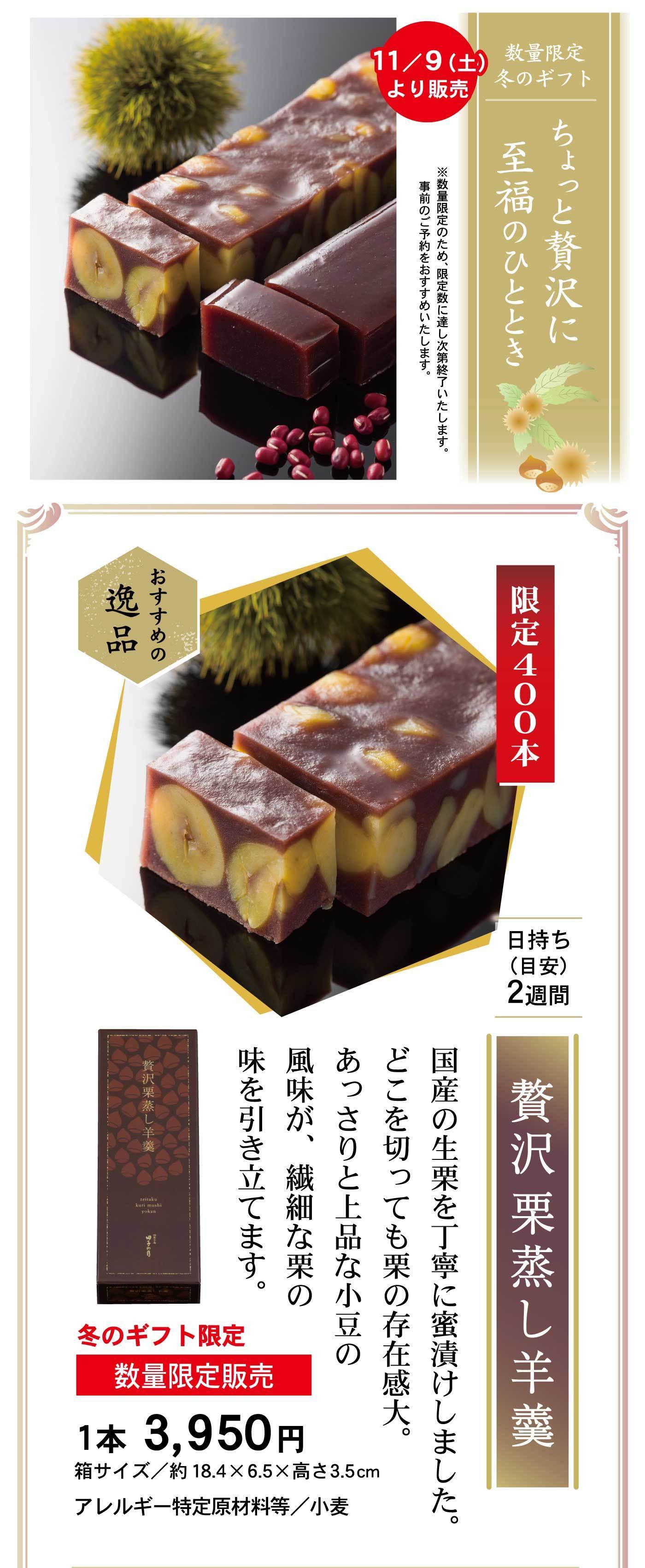 数量限定冬のギフトちょっと贅沢に至福のひととき11/9(土)より販売※数量限定のため、限定数に達し次第終了いたします。事前のご予約をおすすめいたします。限定400本おすすめの逸品贅沢栗蒸し羊羹日持ち(目安)2週間国産の生栗を丁寧に蜜漬けしました。どこを切っても栗の存在感大。あっさりと上品な小豆の風味が、繊細な栗の味を引き立てます。冬のギフト限定数量限定販売1本3,950円箱サイズ/約18.4×6.5×高さ3.5cmアレルギー特定原材料等/小麦