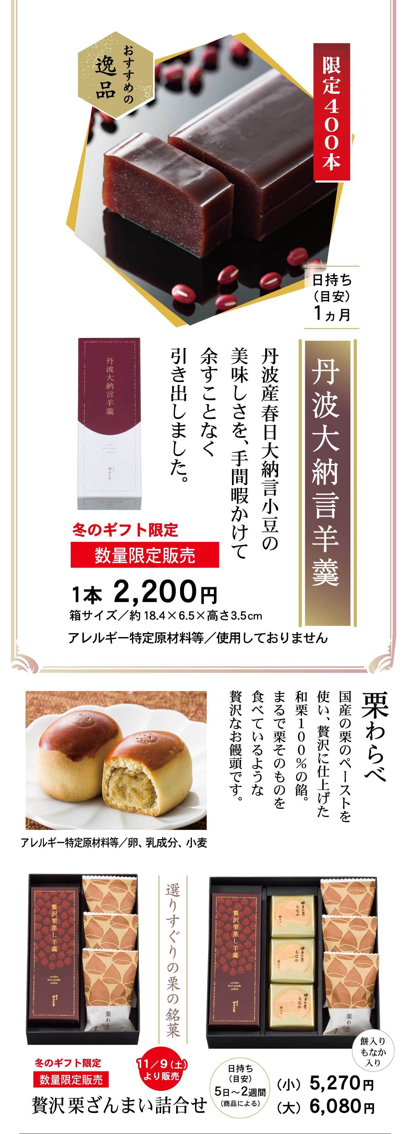 限定400本丹波大納言羊羹日持ち(目安)1ヵ月おすすめの逸品丹波産春日大納言小豆の美味しさを、手間暇かけて余すことなく引き出しました。冬のギフト限定数量限定販売1本2,200円箱サイズ/約18.4×6.5×高さ3.5cmアレルギー特定原材料等/使用しておりません栗わらべ国産の栗のペーストを使い、贅沢に仕上げた和栗100%の餡。まるで栗そのものを食べているような贅沢なお饅頭です。アレルギー特定原材料等/卵、乳成分、小麦選りすぐりの栗の銘菓冬のギフト限定数量限定販売贅沢栗ざんまい詰合せ日持ち(目安)5日～2週間(商品による)(小)5,270円(大)6,080円餅入りもなか入り