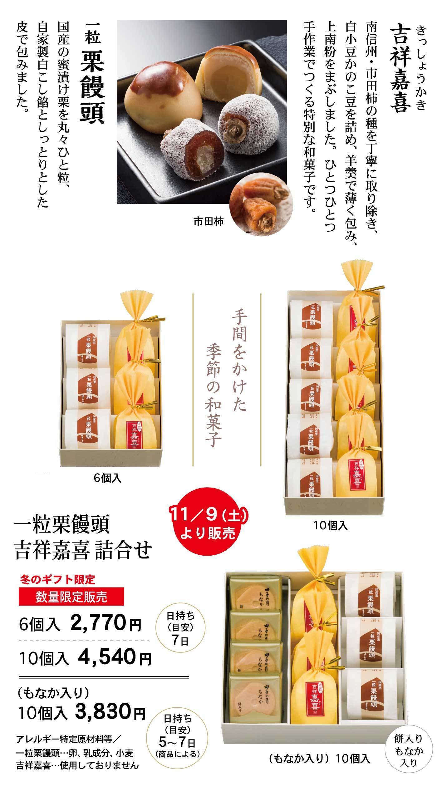 吉祥嘉喜きっしょうかき南信州・市田柿の種を丁寧に取り除き、白小豆かのこ豆を詰め、羊羹で薄く包み、上南粉をまぶしました。ひとつひとつ手作業でつくる特別な和菓子です。市田柿一粒栗饅頭国産の蜜漬け栗を丸々ひと粒、自家製白こし餡としっとりとした皮で包みました。手間をかけた季節の和菓子11/9(土)より販売一粒栗饅頭吉祥嘉喜詰合せ冬のギフト限定数量限定販売6個入2,770円10個入4,540円日持ち(目安)7日(もなか入り)10個入3,830円日持ち(目安)5～7日(商品による) アレルギー特定原材料等/一粒栗饅頭…卵、乳成分、小麦吉祥嘉喜…使用しておりません6個入10個入(もなか入り)10個入餅入りもなか入り