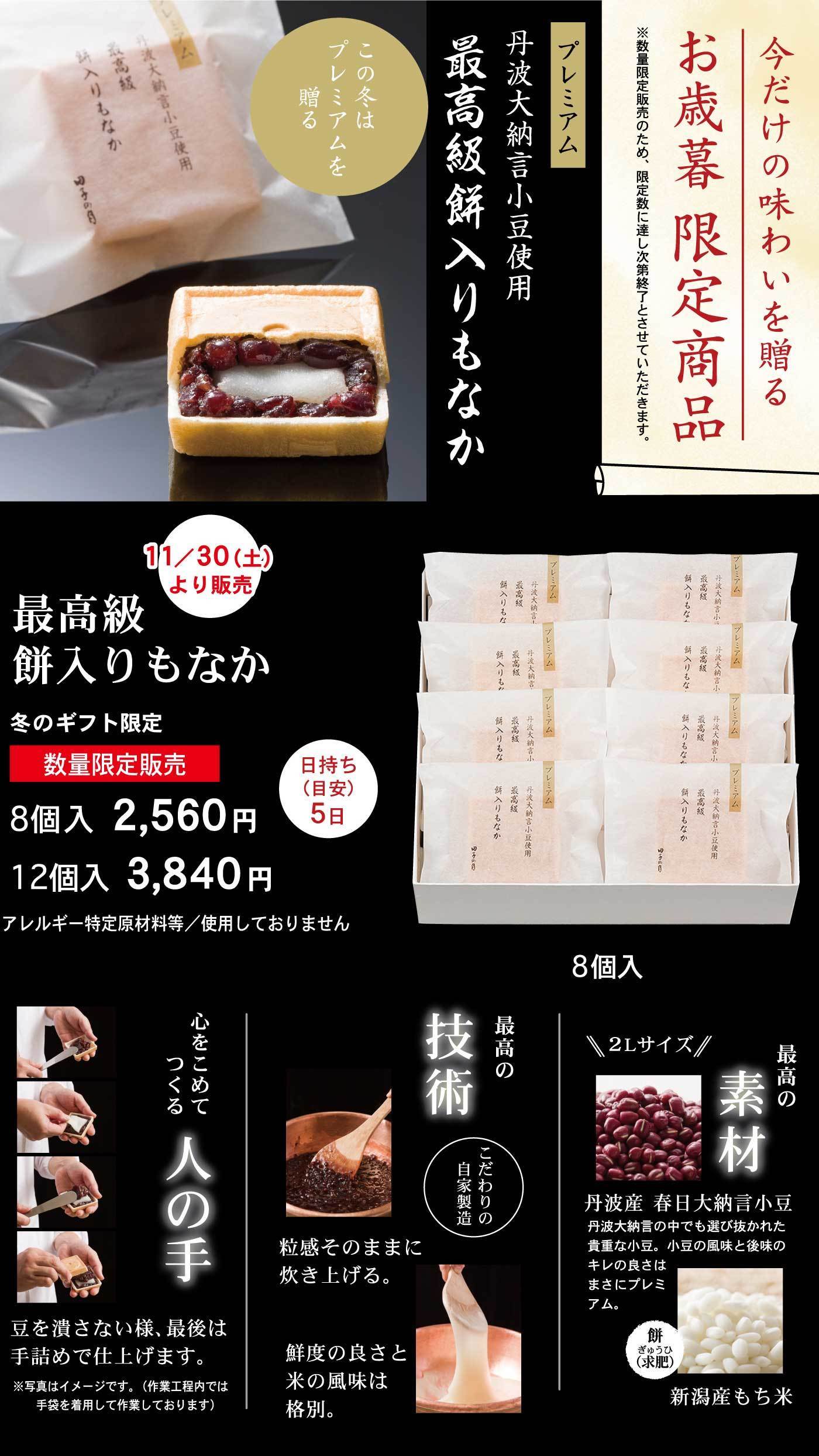 今だけの味わいを贈るお歳暮限定商品※数量限定販売のため、限定数に達し次第終了とさせていただきます。プレミアム丹波大納言小豆使用最高級餅入りもなかこの冬はプレミアムを贈る11/30(土)より販売最高級餅入りもなか冬のギフト限定数量限定販売日持ち(目安)5日8個入2,560円12個入3,840円アレルギー特定原材料等/使用しておりません8個入心をこめてつくる人の手豆を潰さない様、最後は手詰めで仕上げます。※写真はイメージです。(作業工程内では手袋を着用して作業しております)最高の技術こだわりの自家製造粒感そのままに炊き上げる。鮮度の良さと米の風味は格別。最高の素材＼2Lサイズ／丹波産春日大納言小豆丹波大納言の中でも選び抜かれた貴重な小豆。小豆の風味と後味のキレの良さはまさにプレミアム。餅(求肥)新潟産もち米