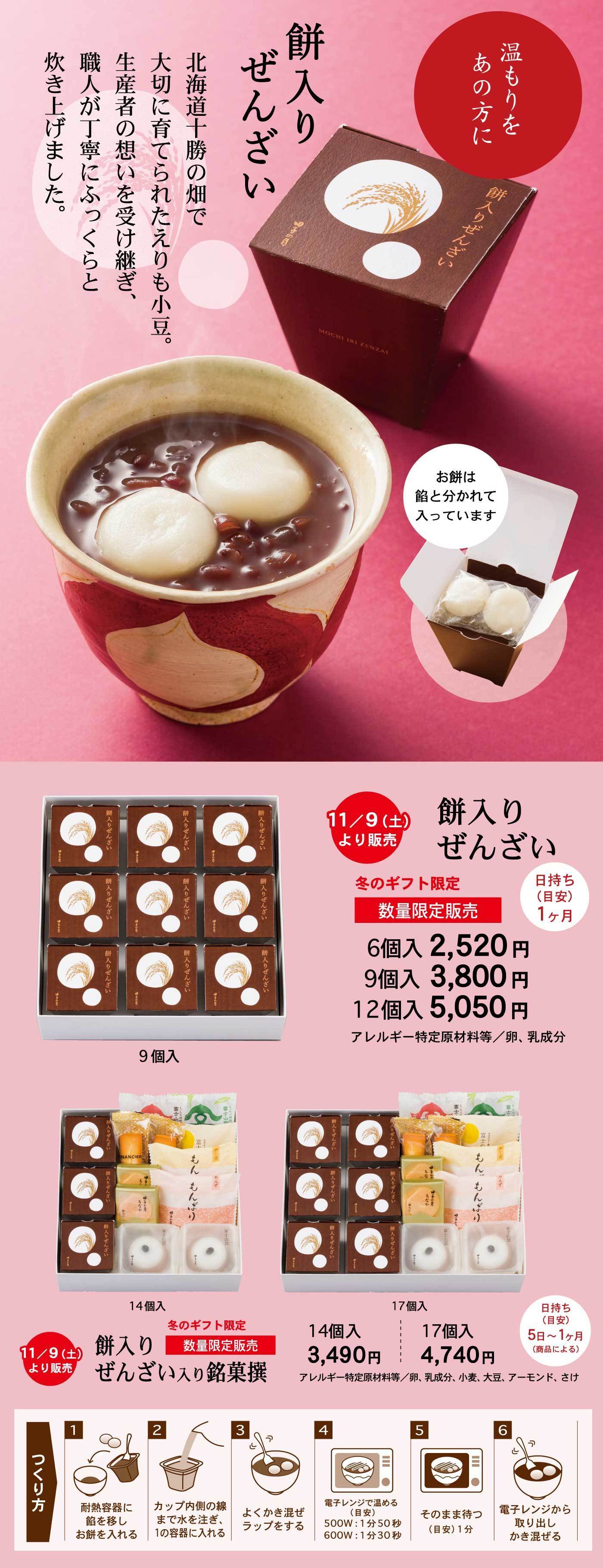 温もりをあの方に餅入りぜんざい北海道十勝の畑で大切に育てられたえりも小豆。生産者の想いを受け継ぎ、職人が丁寧にふっくらと炊き上げました。お餅は餡と分かれて入っています11/9(土)より販売餅入りぜんざい冬のギフト限定数量限定販売日持ち(目安)1ヶ月6個入2,520円9個入3,800円12個入5,050円アレルギー特定原材料等/卵、乳成分9個入11/9(土)より販売餅入りぜんざい入り銘菓撰冬のギフト限定数量限定販売日持ち(目安)5日～1ヶ月(商品による)14個入3,490円17個入4,740円アレルギー特定原材料等/卵、乳成分、小麦、大豆、アーモンド、さけ14個入17個入つくり方1耐熱容器に餡を移しお餅を入れる2カップ内側の線まで水を注ぎ、1の容器に入れる3よくかき混ぜラップをする4電子レンジで温める(目安)500W：1分50秒600W：1分30秒5そのまま待つ(目安)1分6電子レンジから取り出しかき混ぜる