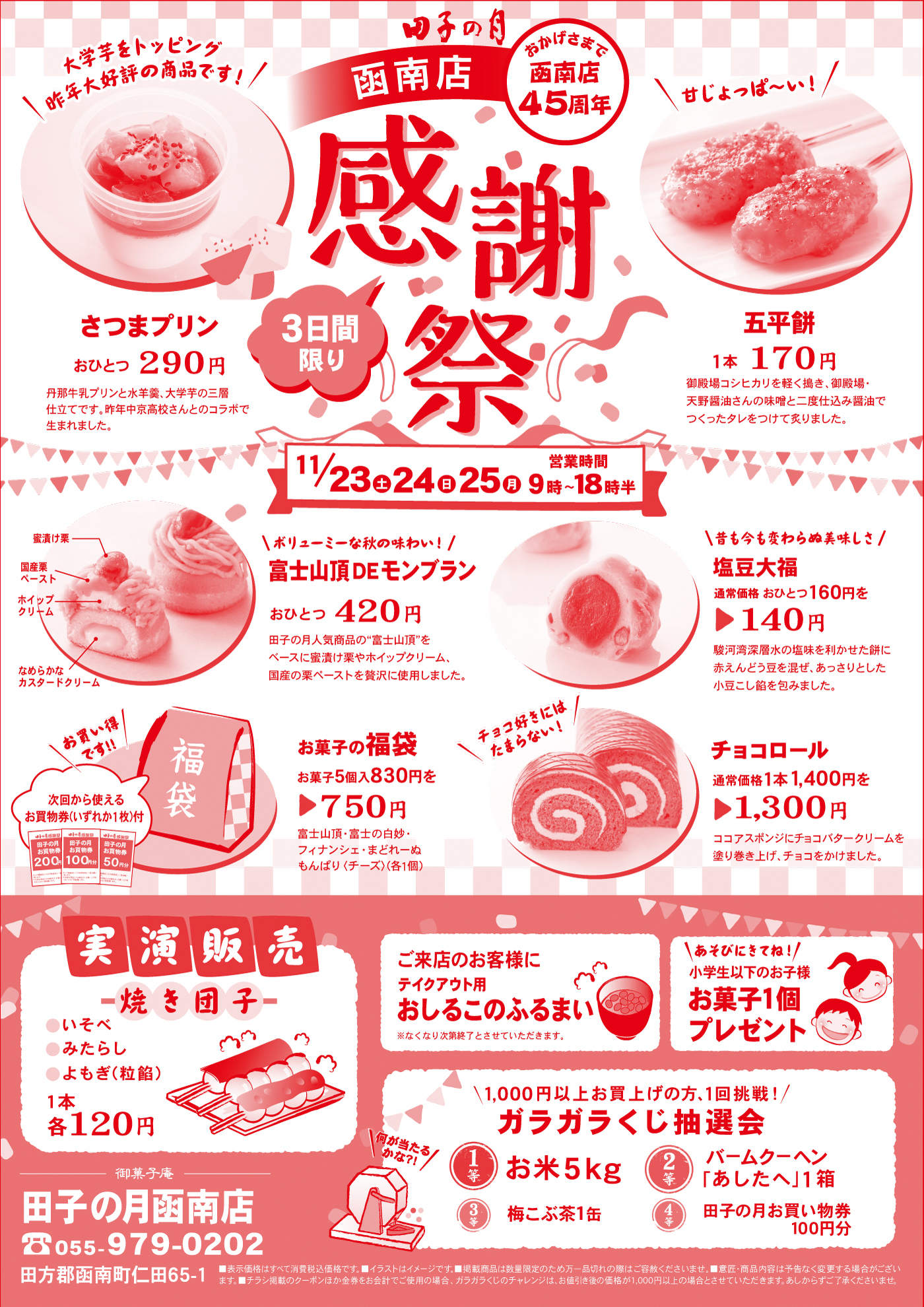 田子の月函南店おかげさまで函南店45周年感謝祭3日間限り11/23土24日25月営業時間9時～18時半さつまプリンおひとつ290円丹那牛乳プリンと水羊羹、大学芋の三層仕立てです。昨年中京高校さんとのコラボで生まれました。＼大学芋をトッピング昨年大好評の商品です！／五平餅1本170円御殿場コシヒカリを軽く搗き、御殿場・天野醤油さんの味噌と二度仕込み醤油でつくったタレをつけて炙りました。＼甘じょっぱ～い！／富士山頂DEモンブランおひとつ420円田子の月人気商品の”富士山頂”をベースに蜜漬け栗やホイップクリーム、国産の栗ペーストを贅沢に使用しました。蜜漬け栗国産栗ペーストホイップクリームなめらかなカスタードクリーム＼ボリューミーな秋の味わい！／塩豆大福通常価格160円を▶140円駿河湾深層水の塩味を利かせた餅に赤えんどう豆を混ぜ、あっさりとした小豆こし餡を包みました。＼今も昔も変わらぬ美味しさ／お菓子の福袋お菓子5個入830円を▶750円富士山頂・富士の白妙・フィナンシェ・まどれーぬ・もんぱり〈チーズ〉(各1個)次回から使えるお買物券(いずれか1枚)付＼お買い得です‼／チョコロール通常価格1本1,400円を▶1,300円ココアスポンジにチョコバタークリームを塗り巻き上げ、チョコをかけました。＼チョコ好きにはたまらない！／実演販売焼き団子●いそべ●みたらし●よもぎ(粒餡)1本各120円ご来店のお客様にテイクアウト用おしるこのふるまい※なくなり次第終了とさせていただきます。＼あそびにきてね！／小学生以下のお子様お菓子1個プレゼント＼1,000円以上お買上げの方、1回挑戦！／ガラガラくじ抽選会1等お米5kg2等バームクーヘン「あしたへ」1箱3等梅こぶ茶1缶4等田子の月お買い物券100円分＼何が当たるかな?!／御菓子庵田子の月函南店☏055-979-0202田方郡函南町仁田65-1■表示価格はすべて消費税込価格です。■イラストはイメージです。■掲載商品は数量限定のため万一品切れの際はご容赦くださいませ。■意匠・商品内容は予告なく変更する場合がございます。■チラシ掲載のクーポンほか金券をお会計でご使用の場合、ガラガラくじのチャレンジは、お値引き後の金額が1,000円以上の場合とさせていただきます。あしからずご了承くださいませ。