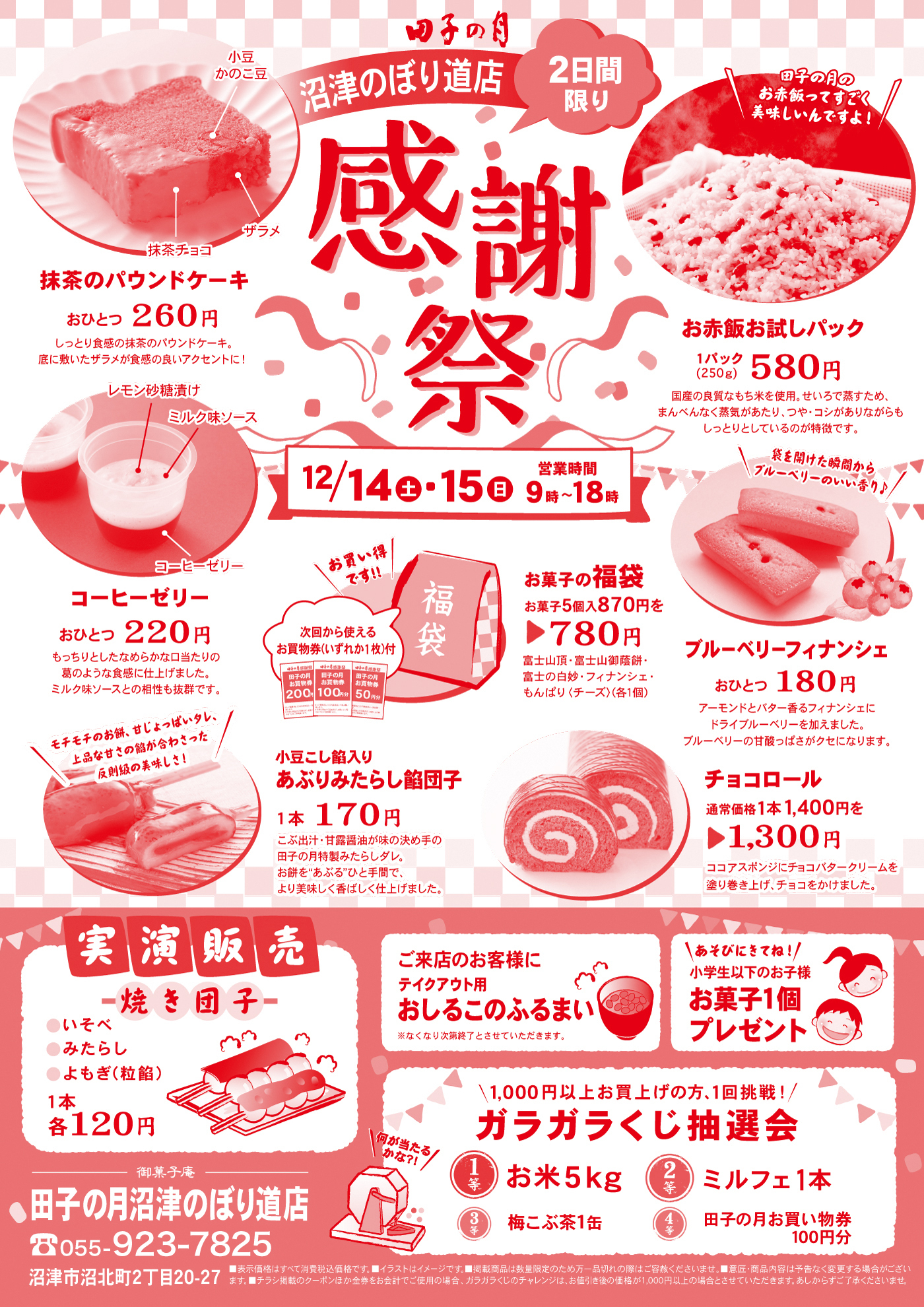 田子の月のぼり路店2日間限り感謝祭12/14土15日営業時間9時～18時＼田子の月のお赤飯ってすごく美味しいんですよ！／お赤飯お試しパック1パック(250g)580円新潟県産の良質なもち米を使用。せいろで蒸すため、まんべんなく蒸気があたり、つや・コシがありながらもしっとりとしているのが特徴です。小豆かのこ豆抹茶チョコザラメ抹茶のパウンドケーキおひとつ260円しっとり食感の抹茶パウンドケーキ。底に敷いたザラメが食感のいいアクセントに！レモン砂糖漬けミルク味ソースコーヒーゼリーコーヒーゼリーおひとつ220円持っちりとしたなめらかな口当たりの葛のような食感に仕上げました。ミルク味ソースとの相性も抜群です。お買い得です!!次回から使えるお買物券(いずれか1枚)付お菓子の福袋御菓子5個入870円を▶780円富士山頂・富士山御蔭餅・富士の白妙・フィナンシェ・もんぱり（チーズ）(各1個)ブルーベリーフィナンシェおひとつ180円袋を開けた瞬間からブルーベリーのいい香り♪アーモンドバター香るフィナンシェにドライブルーベリーを加えました。ブルーベリーの甘酸っぱさがクセになります。＼モチモチのお餅、甘じょっぱいタレ、上品な甘さの餡が合わさった反則級の美味しさ！／小豆こし餡入りあぶりみたらし餡団子1本170円こぶ出汁・御殿場市の天野醤油さんの甘露醤油が味の決め手の田子の月特製みたらしダレ。お餅を“あぶる”ひと手間で、より美味しく香ばしく仕上げました。 ＼チョコ好きにはたまらない！／通常価格1,400円を▶1,300円ココアスポンジにチョコバタークリームを塗り巻き上げ、チョコをかけました。実演販売焼き団子●いそべ●みたらし●よもぎ(粒餡) 1本各120円ご来店のお客様にテイクアウト用おしるこのふるまい※なくなり次第終了とさせていただきます。＼あそびにきてね！／小学生以下のお子様お菓子1個プレゼント＼1,000円以上お買い上げの方、1回挑戦！／ガラガラくじ抽選会＼何が当たるかな?!／1等お米5kg2等ミルフェ1本3等梅こぶ茶1缶4等田子の月お買物券100円分御菓子庵田子の月沼津のぼり道店☎055－923-7825沼津市沼北町２丁目20－27■表示価格はすべて消費税込価格です。■イラストはイメージです。■掲載商品は数量限定のため万一品切れの際はご容赦くださいませ。■意匠・商品内容は予告なく変更する場合がございます。■チラシ掲載のクーポンほか金券をご使用の場合、ガラガラくじのチャレンジは、お値引後の価格が1,000円以上の場合とさせていただきます。あしからずご了承くださいませ。