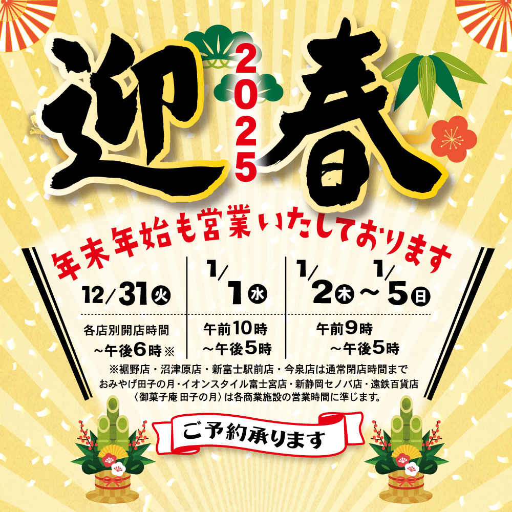 迎春2025年末年始も営業いたしております12/31火1/1水1/2木〜1/5日各店別開店時間〜午後6時午前10時〜午後5時午前9時〜午後5時※裾野店・沼津店・新富士駅前店・今泉店・は、通常開店時間までおみやげ田子の月・イオンスタイル富士宮店・新静岡セノバ店・遠鉄百貨店(御菓子庵田子の月)は各商業施設の営業時間に準じます