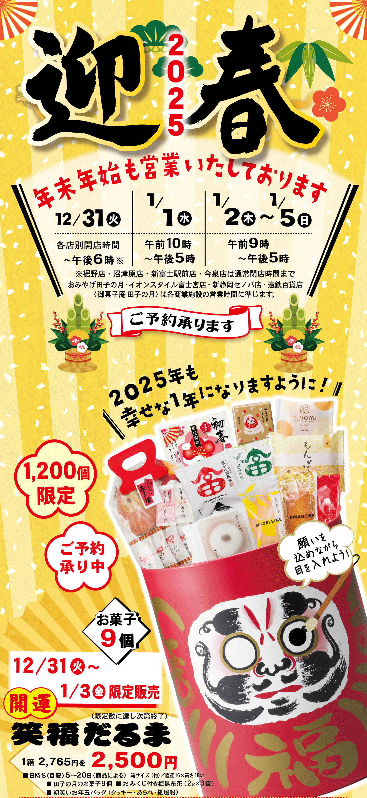 2025迎春年末年始も営業いたしております12/31火各店別開店時間～午後6時※※裾野店・沼津原店・新富士駅前店・今泉店は通常閉店時間までおみやげ田子の月・イオンスタイル富士宮店・新静岡セノバ店・遠鉄百貨店〈御菓子庵 田子の月〉は各商業施設の営業時間に準じます。1/1水午前10時～午後5時1/2木～1/5日午後9時～午後5時ご予約承ります＼2025年も幸せな1年になりますように！／1,200個限定ご予約承り中開運笑福だるま(限定数に達し次第終了)1箱2,765円を2,500円12/31火～1/3金限定販売お菓子9個■日持ち(目安)5～20日(商品による)箱サイズ(約)/直径16×高さ18cm■田子の月のお菓子9個■おみくじ付き梅昆布茶(2g×3袋)■初笑いお年玉バッグ(クッキー・あられ・紙風船)願いを込めながら目を入れよう！