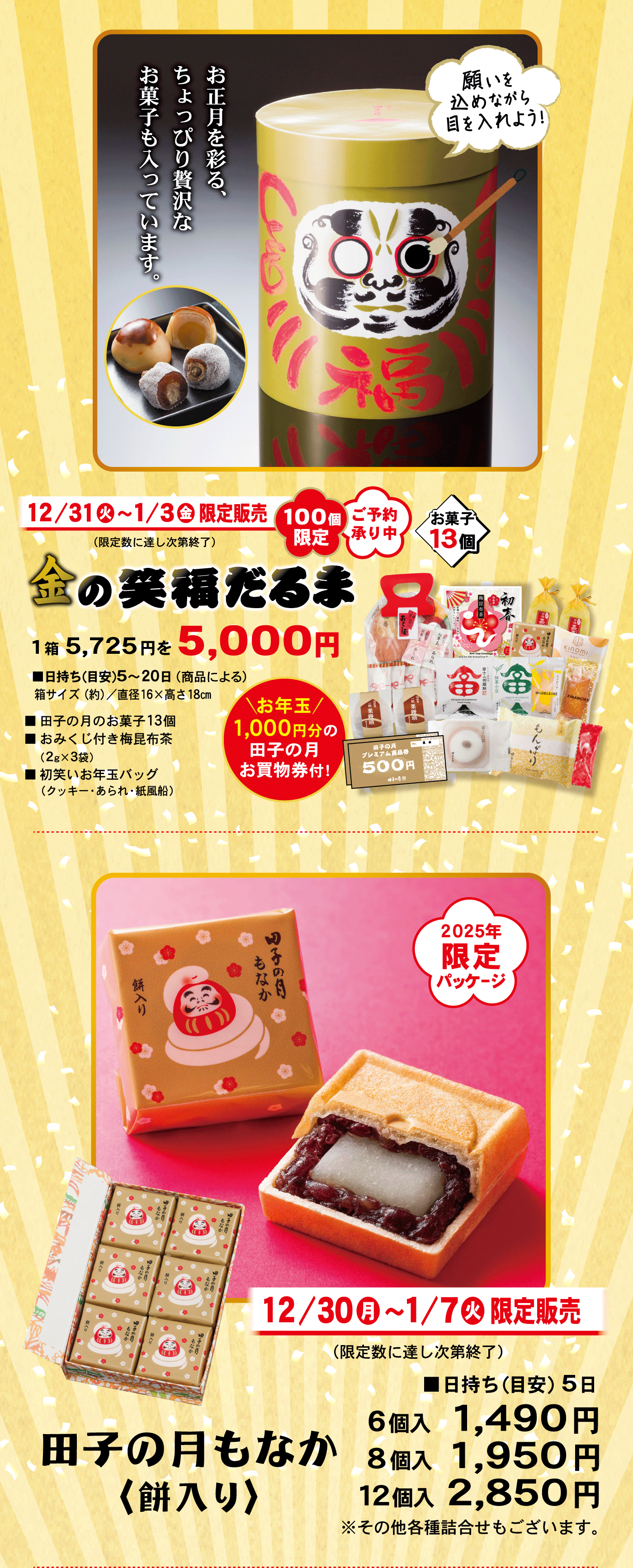 12/31火～1/3金限定販売(限定数に達し次第終了)100個限定ご予約承り中金の笑福だるま1箱5,725円を5,000円お菓子13個■日持ち(目安)5～20日(商品による)箱サイズ(約)/直径16×高さ18cm■田子の月のお菓子13個■おみくじ付き梅昆布茶(2g×3袋)■初笑いお年玉バッグ(クッキー・あられ・紙風船)＼お年玉／1,000円分の田子の月お買い物券付！お正月を彩る、ちょっぴり贅沢なお菓子も入っています。願いを込めながら目を入れよう！2025年限定パッケージ田子の月もなか〈餅入り〉12/30月～1/7火限定販売(限定数に達し次第終了)■日持ち(目安)5日6個入1,490円8個入1,950円12個入2,850円※その他各種詰合せもございます。