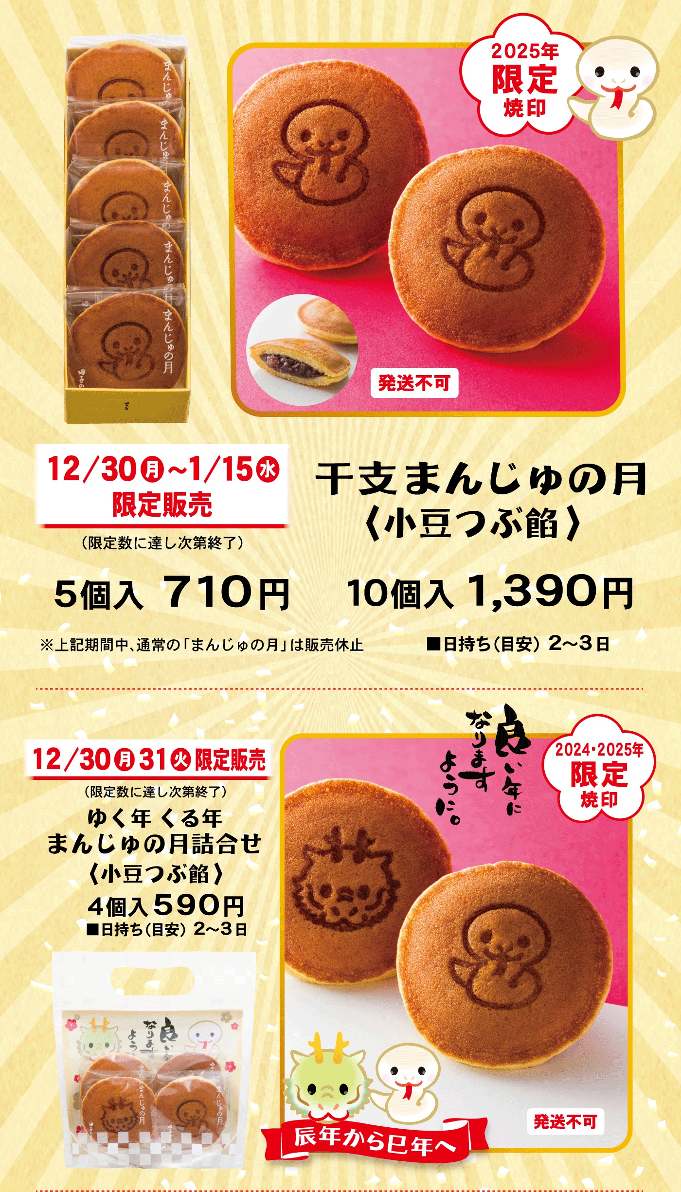 2025年限定焼印発送不可12/30月～1/15水限定販売(限定数に達し次第終了)干支まんじゅの月〈小豆つぶ餡〉5個入710円10個入1,390円※上記期間中、通常の「まんじゅの月」は販売休止■日持ち(目安)2～3日12/30月31火限定販売(限定数に達し次第終了)ゆく年くる年まんじゅの月詰合せ〈小豆つぶ餡〉4個入590円■日持ち(目安)2～3日2024・2025年限定焼印良い年になりますように。辰年から巳年へ発送不可