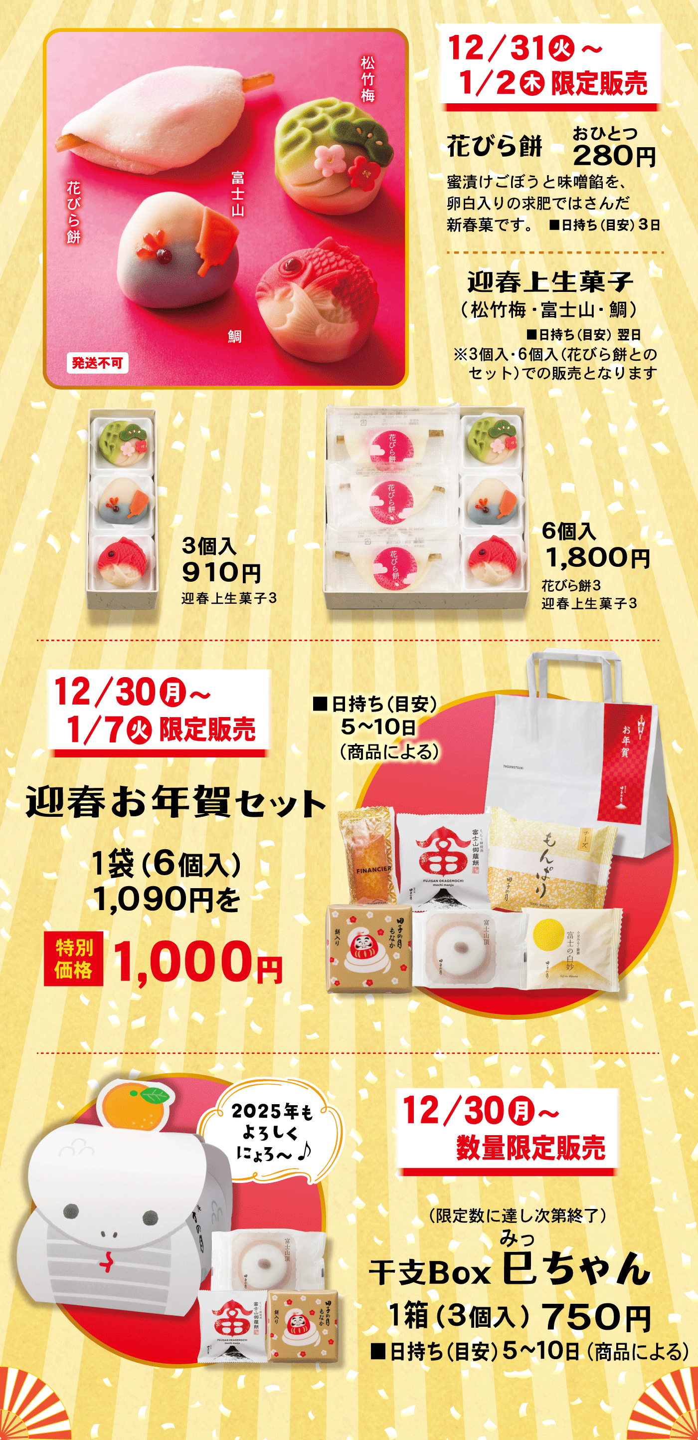 12/31火～1/2木限定販売花びら餅おひとつ280円蜜漬けごぼうと味噌餡を、卵白入の求肥ではさんだ新春菓です。■日持ち(目安)3日迎春生菓子(松竹梅・富士山・鯛)■日持ち(目安)翌日※3個入・6個入(花びら餅とのセット)での販売となります花びら餅松竹梅富士山鯛発送不可3個入910円迎春生菓子36個入1,800円花びら餅3迎春上生菓子312/30月～1/7火限定販売迎春お年賀セット■日持ち(目安)5～10日(商品による)1袋(6個入)1,090円を特別価格1,000円12/30月～数量限定販売(限定数に達し次第終了)干支Box巳みっちゃん1箱(3個入)750円■日持ち(目安)5～10日(商品による)2025年もよろしくにょろ～♪