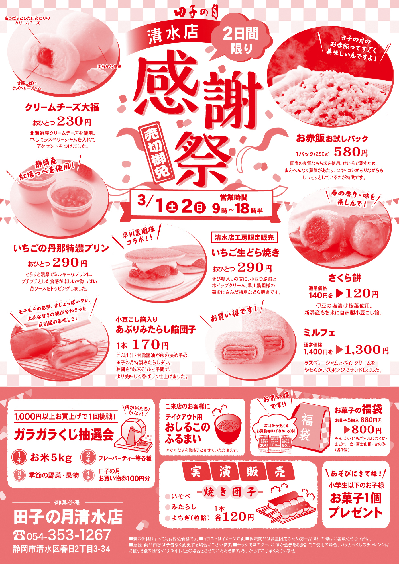 田子の月清水店2日間限り感謝祭売切御免3/1土2日営業時間9時〜18時半さっぱりとした口当たりのクリームチーズ甘酸っぱいラズベリージャム柔らかなお餅クリームチーズ大福おひとつ230円北海道産クリームチーズを使用。中心にラズベリージャムを入れて、アクセントをつけました。田子の月の御赤飯ってすごく美味しいんですよ！お赤飯お試しパック1パック250g580円国産の良質なもち米を使用。せいろで蒸すため、まんべんなく蒸気があたり、つや・コシがありながらもしっとりとしているのが特徴です。春香り・味を楽しんで！さくら餅通常価格140円を120円伊豆の塩漬け桜庭使用。新潟産もち米に自家製小豆こし餡。お買い得です。ミルフェ通常価格1,400円1,300円ラズベリージャムとパイ・クリームをやわらかいスポンジでサンドしました。清水店工房限定販売いちご生どら焼きおひとつ290円きび糖入の皮に、小豆つぶ餡とホイップクリーム、早川農園様の苺をはさんだ特別などら焼きです。早川農園様コラボ！静岡産紅ほっぺを使用！いちごの丹那特濃プリインおひとつ290円とろりと濃厚でミルキーなプリンに、プチプチとした食感が楽しい甘酸っぱい苺ソースをトッピングしました。モチモチのお餅。甘じょっぱいタレ、上品な甘さの餡が合わさった反則級な美味しさ！小豆こし餡入りあぶり餡団子1本170円こぶ出汁・甘露醤油が味の決めての田子の月特性みたらしダレ。お餅をあぶるひと手間で、より美味しく香ばしく仕上げました。御菓子庵田子の月静岡清水店0543531267静岡市清水区春日2丁目3-34ご来店のお客様にテイクアウト用あしるこふるまい※なくなり次第終了とさせていただきます。1,000円以上お買い上げで1回挑戦！ガラガラくじ抽選会何が当たるかな？！1等お米5kg2等フレーバーティー等各種3等季節の野菜・果物4等田子の月お買い物券100円分美味しいのにもったいない！アウトレット販売お一人様3袋まで1袋各600円あそびにきてね！小学生以下のお子様お菓子1個プレゼント実演販売焼き団子いそべみたらしよもぎ(粒餡1本各120円)■表示価格は全て消費税込価格です。■イラストはイメージです。■掲載商品は数量限定のため万一品切れの際はご容赦くださいませ。■意匠・商品内容は予告なく変更する場合がございます。■チラシ掲載のクーポンほかの金券をお会計でご使用の場合、ガラガラくじのチャレンジは、お値引き後の価格が1,000円以上の場合とさせていただきます。あしからずご了承くださいませ。