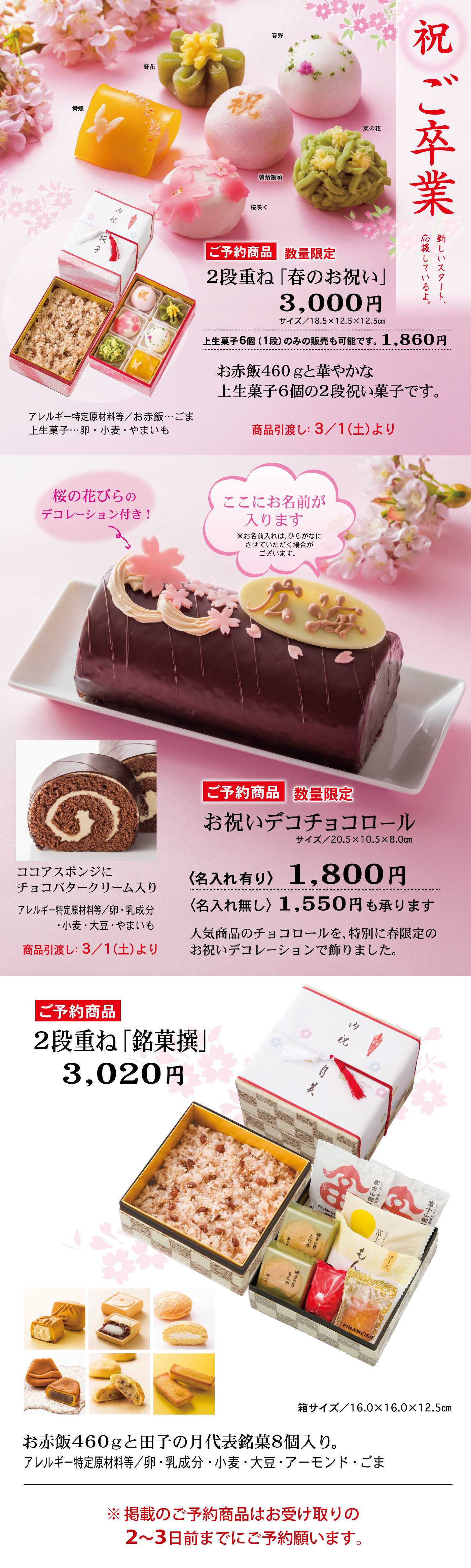祝ご卒業新しいスタート、応援しているよ。春野野花舞蝶菜の花饅頭桜咲くご予約商品数量限定2段重ね「春のお祝い」3,000円サイズ/18.5×12.5×12.5cm上生菓子6個（1段）のみの販売も可能です。1,860円お赤飯450ｇと華やかな上生菓子6個の2段祝い菓子です。アレルギー特定原材料等/お赤飯…ごま上生菓子…卵・小麦・やまいも商品引き渡し3/1（土）より桜の花びらのデコレーション付き！ここにお名前が入ります※お名前入れは、ひらがなにさせていただく場合がございます。ご予約商品数量限定お祝いデコチョコロールサイズ/20.5×10.5×8.0cm＜名入れ有り＞1,800円＜名入れ無し＞1,550円も承ります人気商品のチョコロールを、特別に春限定のお祝いデコレーションで飾りました。ココアスポンジにチョコバタークリーㇺ入りアレルギー特定原材料/卵・乳成分・小麦・大豆・やまいも商品引き渡し3/1（土）よりご予約商品2段重ね「銘菓撰」3,020円箱サイズ/16.0×16.0×12.5cmお赤飯460ｇと田子の月代表銘菓8個入り。アレルギー特定原材料/卵・乳成分・小麦・大豆・アーモンド・ごま※掲載のご予約商品はお受け取りの2～3日前までにご予約願います。