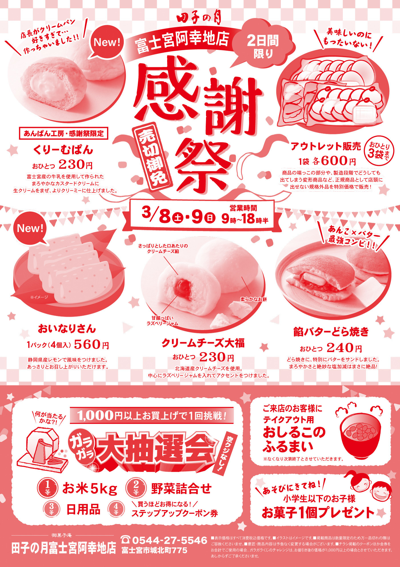 田子の月富士宮阿幸地店感謝祭売切御免2日間限り3/8土・9日営業時間9時～よる18時半New!あんぱん工房・感謝祭限定くりーむぱんおひとつ230円＼店長がクリームパン好きすぎて…作っちゃいました‼／富士宮産の牛乳を使用して作られたまろやかなカスタードクリームに生クリームをまぜ、よりクリーミーに仕上げました。＼美味しいのにもったいない！／アウトレット販売1袋各600円おひとり3袋まで商品の端っこの部分や、製造段階でどうしても出てしまう変形商品など、正規商品として店頭に出せない規格外品を特別価格で販売！New!おいなりさん※イメージ1パック(4個入)560円静岡県産レモンで風味をつけました。あっさりとお召し上がりいただけます。クリームチーズ大福おひとつ230円北海道産クリームチーズを使用。中心にラズベリージャムを入れてアクセントをつけました。さっぱりとした口あたりのクリームチーズ餡甘酸っぱいラズベリージャム柔らかなお餅餡バターどら焼き＼あんこ×バター最強コンビ‼／おひとつ240円どら焼きに、特別にバターをサンドしました。まろやかさと絶妙な塩加減はまさに絶品！1,000円以上お買上げで1回挑戦！ガラガラ大抽選会空クジなし！＼何が当たるかな？！／1等お米5kg2等野菜詰合せ3等日用品4等＼買うほどお得になる！／ステップアップクーポン券ご来店のお客様にテイクアウト用おしるこのふるまい※なくなり次第終了とさせていただきます。＼あそびにきてね！／小学生以下のお子様お菓子1個プレゼント御菓子庵田子の月富士宮阿幸地店☏0544-27-5546富士宮市城北町775■表示価格はすべて消費税込価格です。■イラストはイメージです。■掲載商品は数量限定のため万一品切れの際はご容赦くださいませ。■意匠・商品内容は予告なく変更する場合がございます。■チラシ掲載のクーポンほか金券をお会計でご使用の場合、ガラガラくじのチャレンジは、お値引き後の価格が1,000円以上の場合とさせていただきます。あしからずご了承くださいませ。