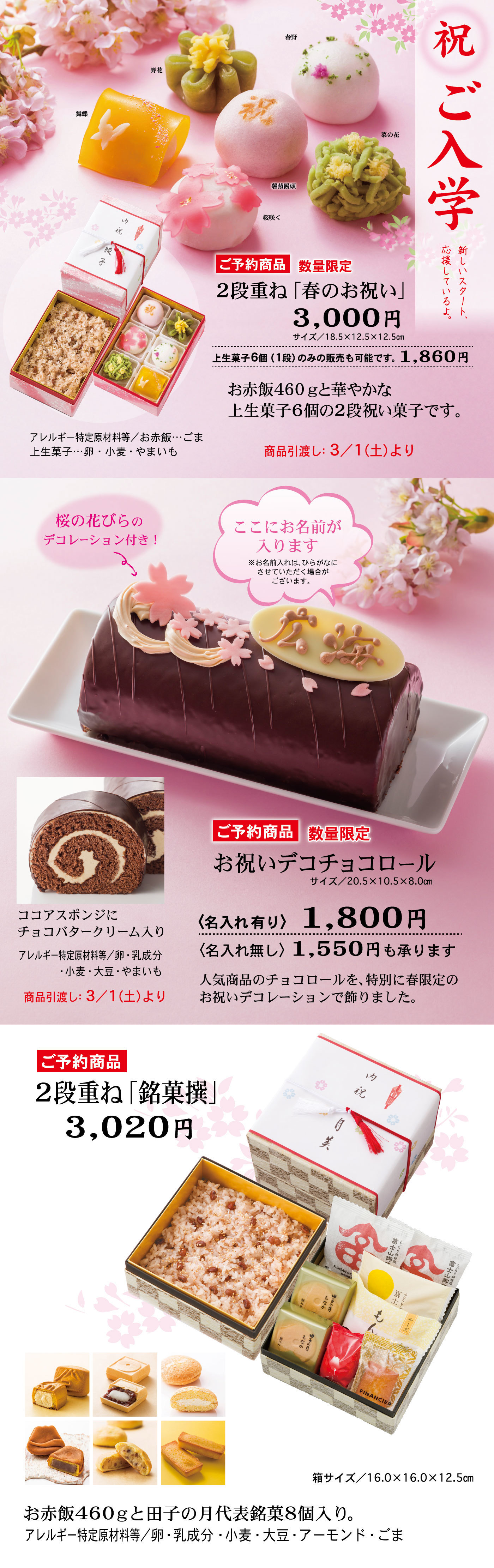 祝ご入学新しいスタート、応援しているよ。春野野花舞蝶菜の花饅頭桜咲くご予約商品数量限定2段重ね「春のお祝い」3,000円サイズ/18.5×12.5×12.5cm上生菓子6個（1段）のみの販売も可能です。1,860円お赤飯450ｇと華やかな上生菓子6個の2段祝い菓子です。アレルギー特定原材料等/お赤飯…ごま上生菓子…卵・小麦・やまいも商品引き渡し3/1（土）より桜の花びらのデコレーション付き！ここにお名前が入ります※お名前入れは、ひらがなにさせていただく場合がございます。ご予約商品数量限定お祝いデコチョコロールサイズ/20.5×10.5×8.0cm＜名入れ有り＞1,800円＜名入れ無し＞1,550円も承ります人気商品のチョコロールを、特別に春限定のお祝いデコレーションで飾りました。ココアスポンジにチョコバタークリーㇺ入りアレルギー特定原材料/卵・乳成分・小麦・大豆・やまいも商品引き渡し3/1（土）よりご予約商品2段重ね「銘菓撰」3,020円箱サイズ/16.0×16.0×12.5cmお赤飯460ｇと田子の月代表銘菓8個入り。アレルギー特定原材料/卵・乳成分・小麦・大豆・アーモンド・ごま