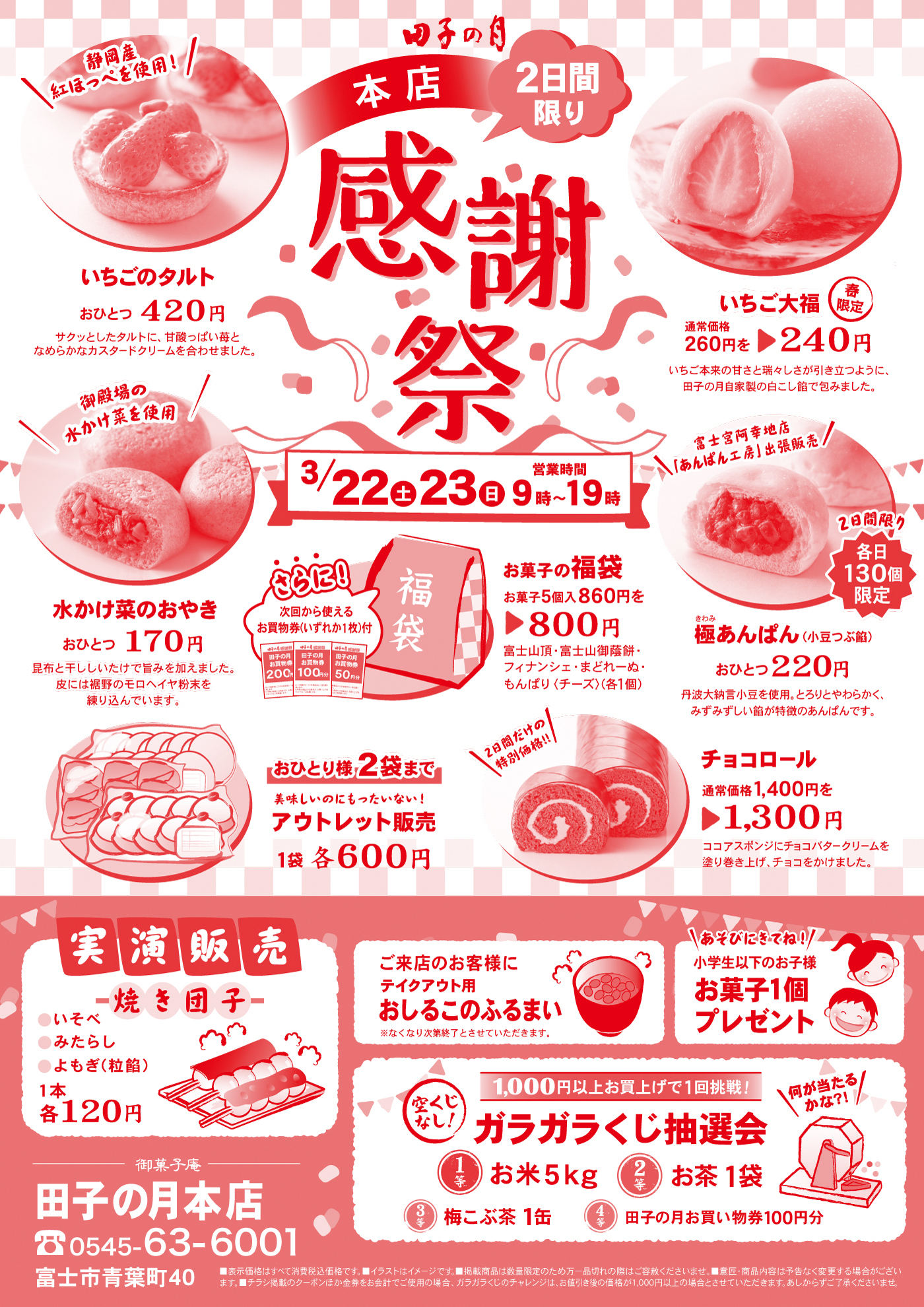田子の月本店感謝祭2日間限り3/22土23日営業時間9時～19時いちごのタルトおひとつ420円＼静岡産紅ほっぺを使用！／サクッとしたタルトに、甘酸っぱい苺となめらかなカスタードクリームを合わせました。春限定いちご大福通常価格260円を▶240円いちご本来の甘さと瑞々しさが引き立つように、田子の月自家製の白こし餡で包みました。水かけ菜のおやきおひとつ170円＼御殿場の水かけ菜を使用／昆布と干ししいたけで旨みを加えました。皮には裾野のモロヘイヤ粉末を練り込んでいます。お菓子の福袋お菓子5個入860円を▶800円富士山頂・富士山御蔭餅・フィナンシェ・まどれーぬ・もんぱり〈チーズ〉(各1個)さらに！次回から使えるお買物券(いずれか1枚)付極きわみあんぱん(小豆つぶ餡)おひとつ220円2日間限り各日130個限定＼富士宮阿幸地店「あんぱん工房」出張販売／丹波大納言小豆を使用。とろりとやわらかく、みずみずしい餡が特徴のあんぱんです。おひとり様2袋まで美味しいのにもったいない！アウトレット販売1袋各600円チョコロール通常価格1,400円を▶1,300円。＼2日間だけの特別価格‼／ココアスポンジにチョコバタークリームを塗り巻き上げ、チョコをかけました。実演販売焼き団子●いそべ●みたらし●よもぎ(粒餡)1本各120円ご来店のお客様にテイクアウト用おしるこのふるまい※なくなり次第終了とさせていただきます。＼あそびにきてね！／小学生以下のお子様お菓子1個プレゼント1,000円以上お買上げで1回挑戦！空くじなし！ガラガラくじ抽選会1等お米5kg2等お茶1袋3等梅こぶ茶1缶4等田子の月お買い物券100円分＼何が当たるかな?!／御菓子庵田子の月静岡本店☏0545-63-6001富士市青葉町40■表示価格はすべて消費税込価格です。■イラストはイメージです。■掲載商品は数量限定のため万一品切れの際はご容赦くださいませ。■意匠・商品内容は予告なく変更する場合がございます。■チラシ掲載のクーポンほか金券をお会計でご使用の場合、ガラガラくじのチャレンジは、お値引き後の価格が1,000円以上の場合とさせていただきます。あしからずご了承くださいませ。