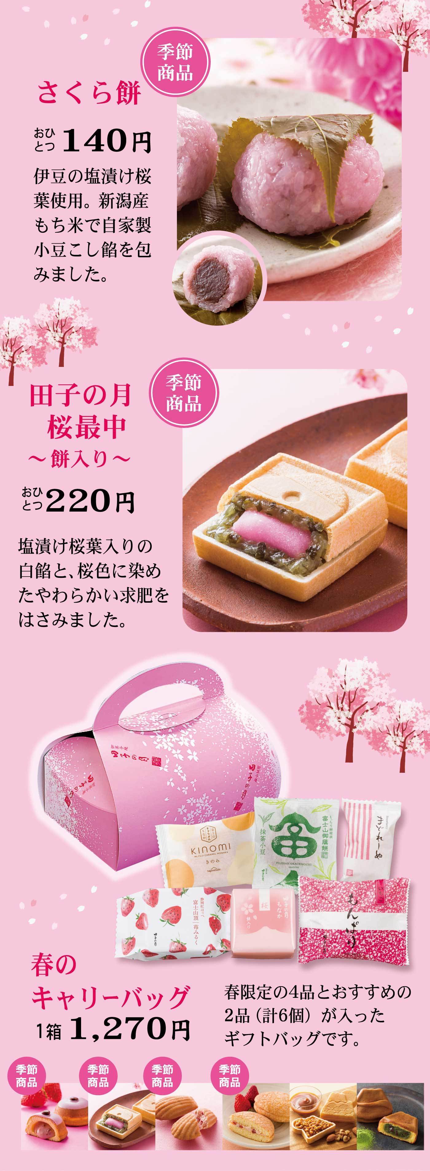 季節商品さくら餅おひとつ140円伊豆の塩漬け桜葉使用。新潟産もち米で自家製小豆こし餡を包みました。季節商品田子の月桜最中～餅入り～おひとつ220円塩漬け桜葉入りの白餡と、桜色に染めたやわらかい求肥をはさみました。春のキャリーバッグ1箱1,270円春限定の4品とおすすめの2品（計6個）が入ったギフトバッグです。季節商品季節商品季節商品季節商品