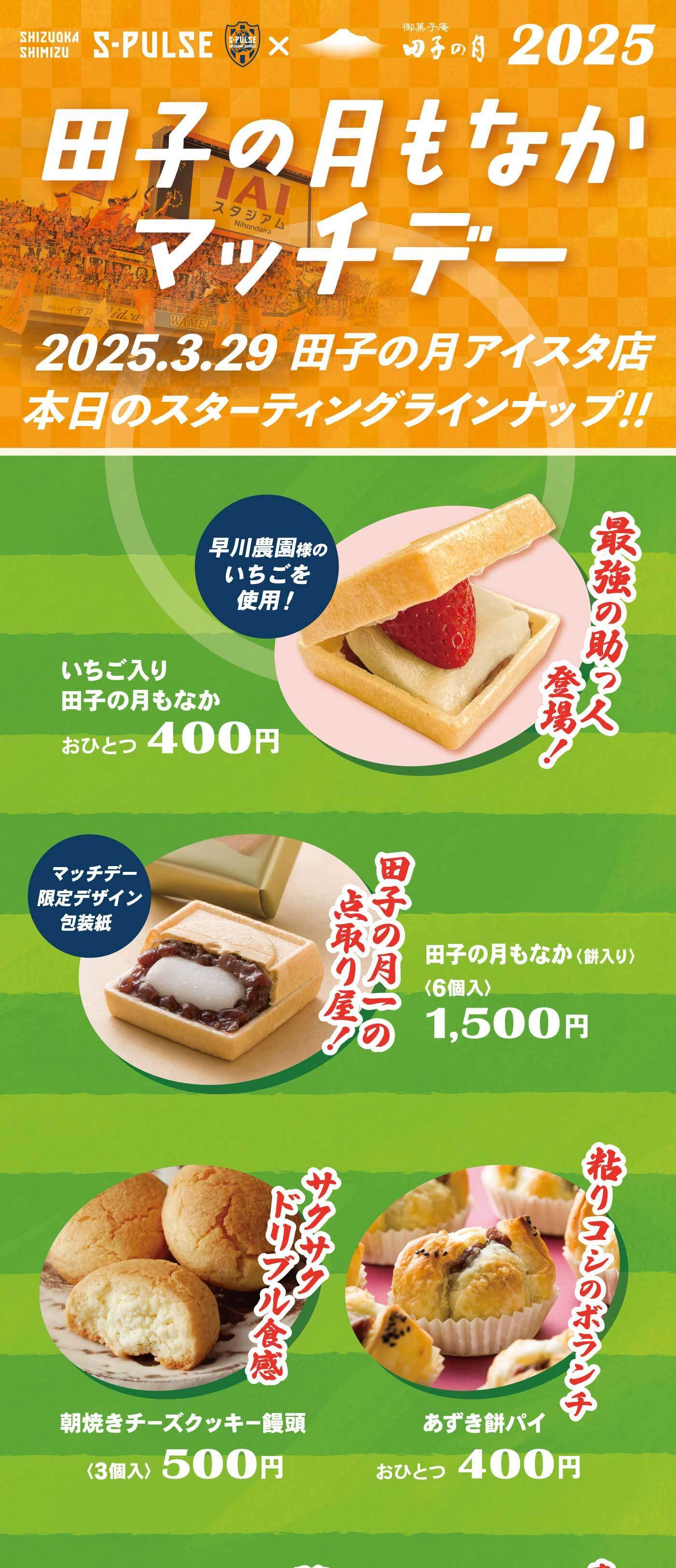 SHIZUOKASHIMIZUS-PULSE×御菓子庵田子の月2025田子の月もなかマッチデー2025.3.29田子の月アイスタ店本日のスターティングラインナップ‼最強の助っ人登場！早川農園様のいちごを使用！いちご入り田子の月もなかおひとつ400円田子の月一の点取り屋！マッチデー限定デザイン包装紙田子の月もなか、〈餅入り〉〈6個入〉1,500円粘り腰のボランチあずき餅パイおひとつ400円サクサクドリブル食感朝焼きチーズクッキー饅頭〈3個入〉500円