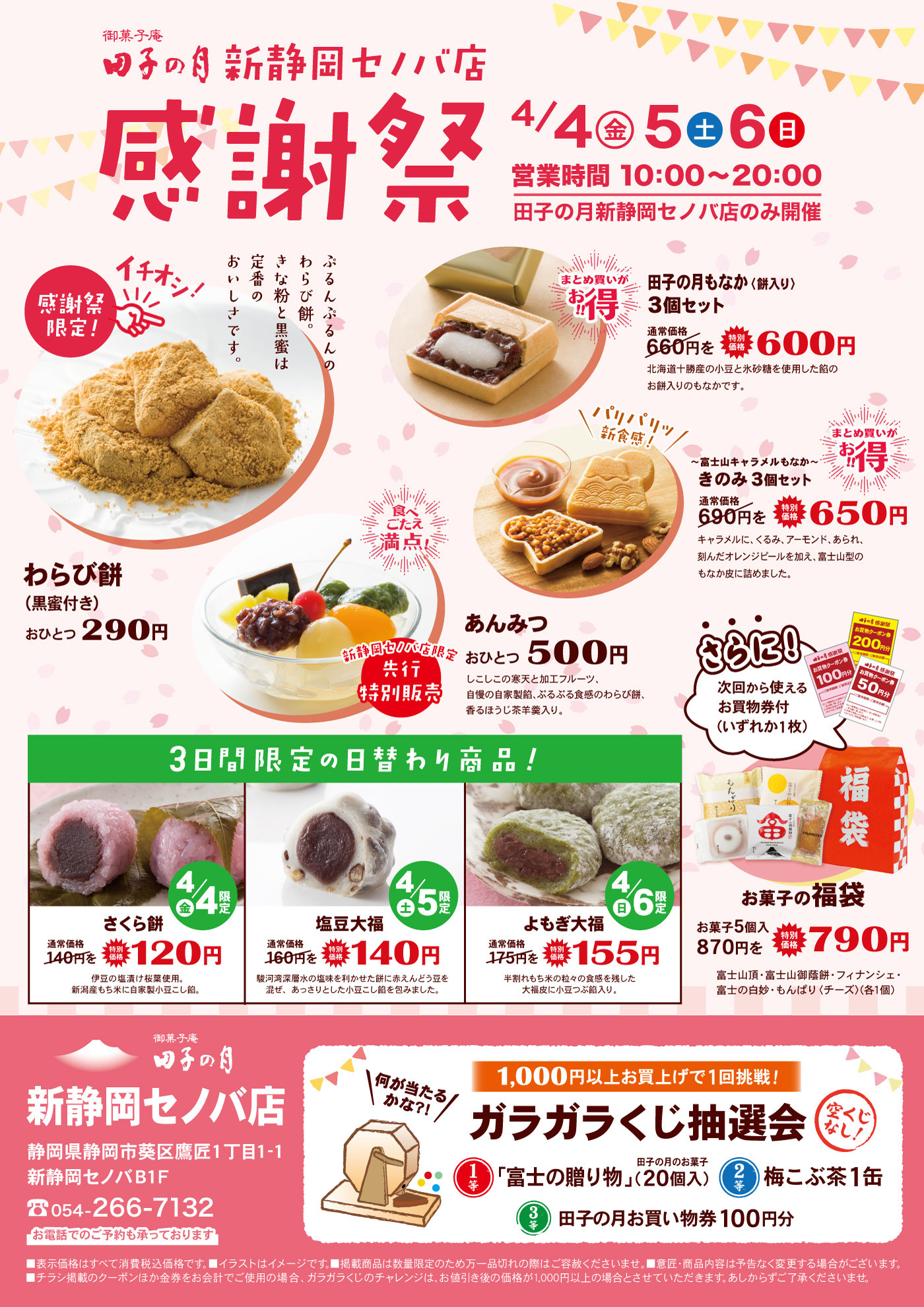 御菓子庵田子の月新静岡セノバ店感謝祭4/4金5土6日営業時間10時～20時田子の月新静岡セノバ店のみ開催まとめ買いがお得田子の月もなか(餅入り)3個セット通常価格660円を特別価格600円北海道十勝産の小豆と氷砂糖を使用した餡のお餅入りのもなかです。パリパリ新食感富士山キャラメルもなかきのみ3個セット通常価格690円を特別価格650円キャラメルに、くるみ、アーモンド、あられ刻んだオレンジピールを加え、富士山型のもなか皮に詰めました。食べこたえ満点！あんみつおひとつ500円しこしこの寒天と加工フルーツ自慢の自家製餡、ぷるぷる食感のわらび餅香るほうじ茶羊羹入り。新静岡セノバ店限定先行特別販売ぷるんぷるんのわらび餅。きな粉と黒蜜は定番のおいしさです。わらび餅黒蜜付きおひとつ290円さらに！次回から使えるお買い物券付きいずれか1枚お菓子の福袋お菓子5個入870円を特別価格790円富士山頂・富士山御蔭餅・フィナンシェ・富士の白妙・もんぱりチーズ各1個3日間限定の日替わり商品！4/4金限定さくら餅通常価格140円特別価格120円伊豆の塩漬け桜葉使用。新潟産もち米に自家製小豆こし餡。塩豆大福⅘土限定通常価格160円を特別価格140円駿河湾深層水の塩味を利かせた餅に赤えんどう豆を混ぜ、あっさりとした小豆こし餡を包みました。4/6日限定よもぎ大福通常価格175円を特別価格155円半割れもち米の粒粒の食感を残した大福皮に小豆つぶ餡入り。御菓子庵田子の月新静岡セノバ店静岡県静岡市葵区鷹匠1丁目ー1新静岡セノバB1F054-266-7132お電話でのご予約も承っております、何が当たるかな？1,000円以上お買い上げで1回挑戦ガラガラくじ抽選会空くじなし！1等富士の贈り物田子の月のお菓子20個入2等梅こぶ茶1缶3等田子の月お買い物券100円分■表示価格はすべて消費税込価格です。■イラストはイメージです。■掲載商品は数量限定のため万一品切れの際はご容赦くださいませ。■意匠・商品内容は予告なく変更する場合がございます。■チラシ掲載のクーポンほか金券をお会計でご使用の場合、ガラガラくじのチャレンジは、お値引き後の価格が1,000円以上の場合とさせていただきます。あしからずご了承くださいませ。
