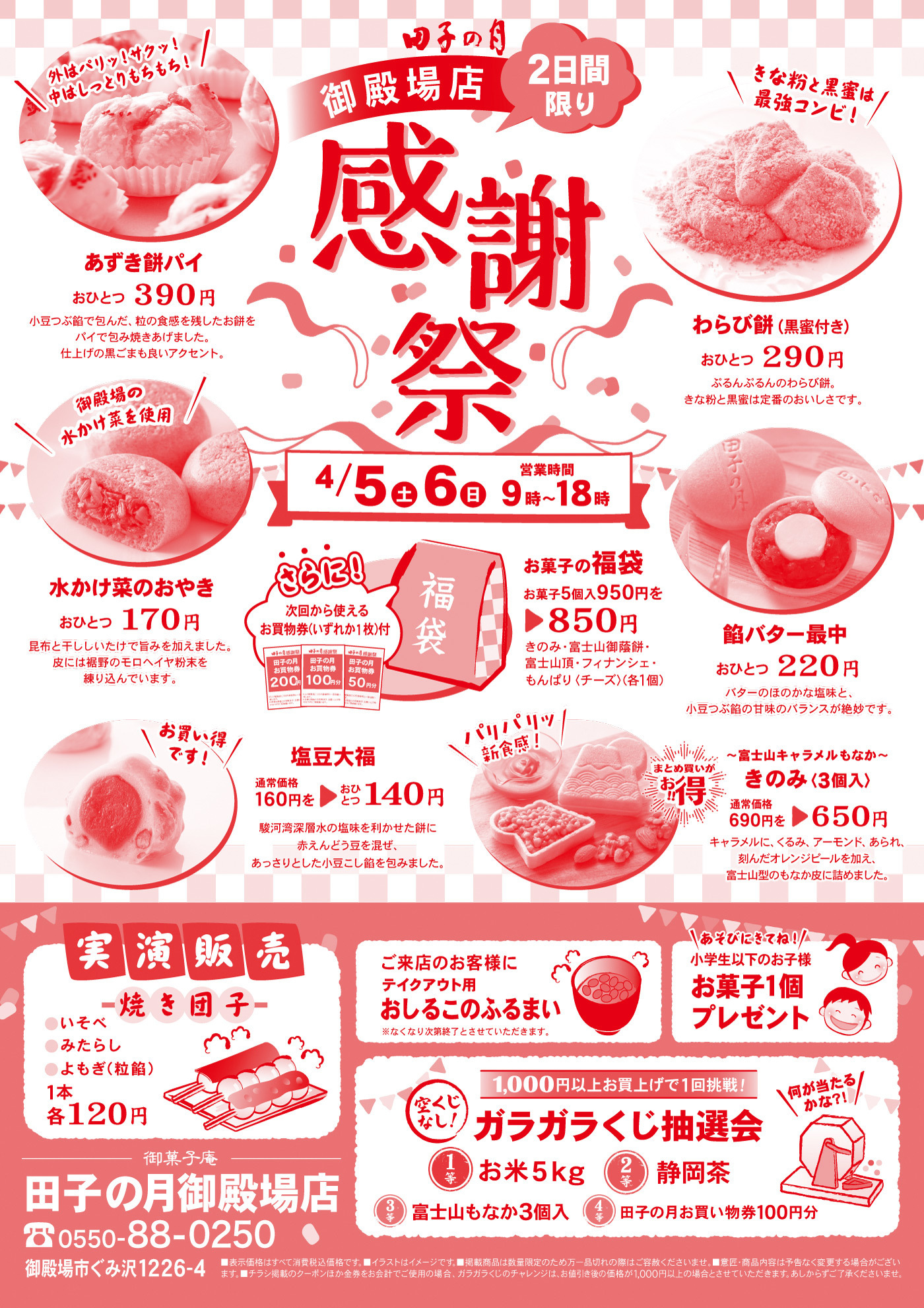 田子の月御殿場店2日間限り感謝祭4/5土6日営業時間9時～18時＼外はパリッ！サク中はしっとりもちもち！／あずきもちパイおひとつ390円小豆つぶ餡で包んだ、粒の食感を残したお餅をパイで包み焼き上げました。仕上げの黒ゴマも良いアクセント。＼きな粉と黒蜜は最強コンビ！／わらび餅(黒蜜付き)おひとつ290円ぷるんぷるんのわらび餅。きな粉と黒蜜は定番のおいしさです。＼御殿場の水かけ菜を使用／水かけ菜のおやきおひとつ170円昆布と干しシイタケで旨みを加えました。皮には裾野のモロヘイヤ粉末を練り込んでいます。さらに次回から使えるお買物券(いずれか1枚)付お菓子の福袋御菓子5個入950円を▶850円きのみ・富士山頂・フィナンシェ・富士山御蔭餅・もんぱり<チーズ>(各1個)餡バター最中おひとつ220円バターのほのかな塩味と小豆つぶ餡の甘みのバランスが絶妙です。＼お買い得です！／塩豆大福通常価格160円を▶140円駿河湾深層水の塩味を利かせた餅に赤えんどう豆を混ぜ、あっさりとした小豆こし餡を包みました。＼パリパリッ新食感！／～富士山キャラメルもなか～きのみ（3個入）通常価格690円を▶650円キャラメルに、くるみ、アーモンド、あられ、刻んだオレンジピールを加え富士山型のもなか皮に詰めました。実演販売焼き団子●いそべ●みたらし●よもぎ(粒餡) 1本各120円ご来店のお客様にテイクアウト用おしるこのふるまい※なくなり次第終了とさせていただきます。＼あそびにきてね！／小学生以下のお子様お菓子1個プレゼント「＼1,000円以上お買い上げの方、1回挑戦！／ガラガラくじ抽選会＼何が当たるかな?!／1等お米5kg2等静岡茶3等富士山もなか３個入4等田子の月お買物券100円分御菓子庵田子の月御殿場店☏0550-88-0250御殿場市ぐみ沢1226-4■表示価格はすべて消費税込価格です。■イラストはイメージです。■掲載商品は数量限定のため万一品切れの際はご容赦くださいませ。■意匠・商品内容は予告なく変更する場合がございます。■チラシ掲載のクーポンほか金券をご使用の場合、ガラガラくじのチャレンジは、お値引後の価格が1,000円以上の場合とさせていただきます。あしからずご了承くださいませ。