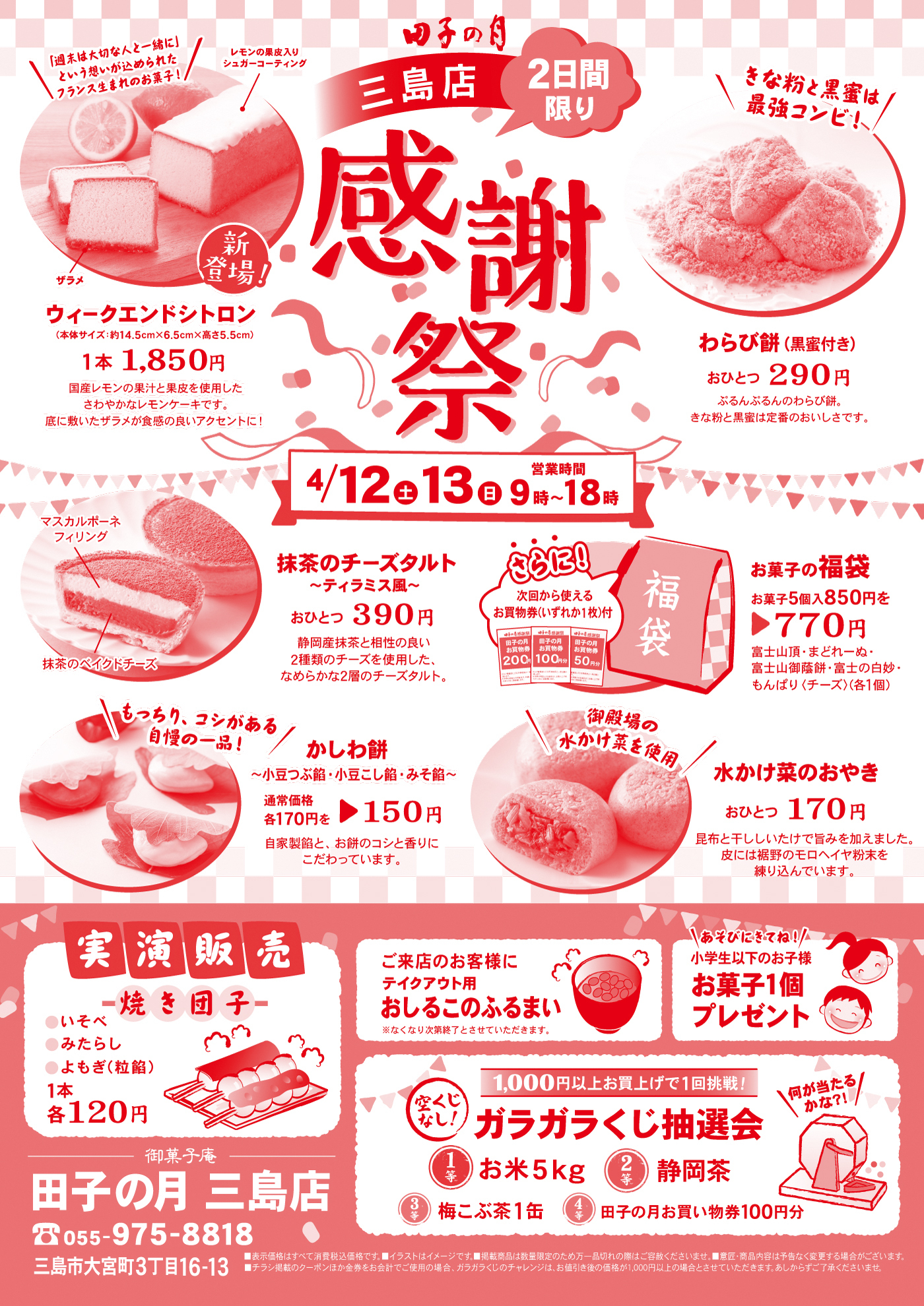 田子の月三島店感謝祭2日間限り4/12土13日営業時間9時～18時新登場！ウィークエンドシトロン(本体サイズ：約14.5cm×6.5cm×高さ5.5cm)1本1,850円国産レモンの果汁と果皮を使用したさわやかなレモンケーキです。底に敷いたザラメが食感の良いアクセントに！ザラメレモンの果皮入りシュガーコーティング＼「週末は大切な人と一緒に」という想いが込められたフランス生まれのお菓子！／わらび餅(黒蜜付き)おひとつ290円ぷるんぷるんのわらび餅。きな粉と黒蜜は定番のおいしさです。＼きな粉と黒蜜は最強コンビ！／抹茶のチーズタルト～ティラミス風～おひとつ390円静岡産抹茶と相性の良い2種類のチーズを使用した、なめらかな2層のチーズタルト。マスカルポーネフィリング抹茶のベイクドチーズお菓子の福袋お菓子5個入850円を▶770円富士山頂・まどれーぬ・富士山御蔭餅・富士の白妙・もんぱり〈チーズ〉(各1個)さらに！次回から使えるお買物券(いずれか1枚)付かしわ餅～小豆つぶ餡・小豆こし餡・みそ餡～通常価格各170円を▶150円自家製餡と、お餅のコシと香りにこだわっています。＼もっちり、コシがある自慢の一品！／水かけ菜のおやきおひとつ170円昆布と干ししいたけで旨みを加えました。皮には裾野のモロヘイヤ粉末を練り込んでいます。＼御殿場の水かけ菜を使用／実演販売焼き団子●いそべ●みたらし●よもぎ(粒餡)1本各120円ご来店のお客様にテイクアウト用おしるこのふるまい※なくなり次第終了とさせていただきます。＼あそびにきてね！／小学生以下のお子様お菓子1個プレゼント1,000円以上お買上げで1回挑戦！空くじなし！ガラガラくじ抽選会何が当たるかな？！1等お米5kg2等静岡茶3等梅こぶ茶1缶4等田子の月お買い物券100円分御菓子庵田子の月三島店☏055-975-8818三島市大宮町3丁目16-13■表示価格はすべて消費税込価格です。■イラストはイメージです。■掲載商品は数量限定のため万一品切れの際はご容赦くださいませ。■意匠・商品内容は予告なく変更する場合がございます。■チラシ掲載のクーポンほか金券をお会計でご使用の場合、ガラガラくじのチャレンジは、お値引き後の価格が1,000円以上の場合とさせていただきます。あしからずご了承くださいませ。