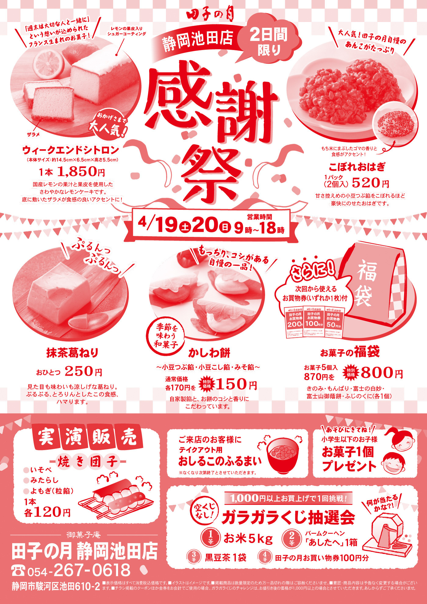田子の月静岡池田店感謝祭2日間限り4/19土20日営業時間9時～18時おかげさまで大人気！ウィークエンドシトロン(本体サイズ：約14.5cm×6.5cm×高さ5.5cm)1本1,850円国産レモンの果汁と果皮を使用したさわやかなレモンケーキです。底に敷いたザラメが食感の良いアクセントに！ザラメレモンの果皮入りシュガーコーティング＼「週末は大切な人と一緒に」という想いが込められたフランス生まれのお菓子！／こぼれおはぎ1パック(2個入)520円甘さ控えめの小豆つぶ餡をこぼれるほど豪快にのせたおはぎです。＼大人気！田子の月自慢のあんこがたっぷり／もち米にまぶしたゴマの香りと食感がアクセント！⤴抹茶葛ねりおひとつ250円見た目も味わいも涼しげな葛ねり。ぷるぷる、とろりんとしたこの食感、ハマります。＼ぷるんっぷるんっ／季節を味わう和菓子かしわ餅～小豆つぶ餡・小豆こし餡・みそ餡～通常価格各170円を特別価格150円自家製餡と、お餅のコシと香りにこだわっています。＼もっちり、コシがある自慢の一品！／お菓子の福袋お菓子5個入870円を特別価格800円きのみ・もんぱり・富士の白妙・富士山御蔭餅・ふじのくに(各1個)さらに！次回から使えるお買物券(いずれか1枚)付実演販売焼き団子●いそべ●みたらし●よもぎ(粒餡)1本各120円ご来店のお客様にテイクアウト用おしるこのふるまい※なくなり次第終了とさせていただきます。＼あそびにきてね！／小学生以下のお子様お菓子1個プレゼント1,000円以上お買上げで1回挑戦！空くじなし！ガラガラくじ抽選会＼何が当たるかな？！／1等お米5kg2等バームクーヘン「あしたへ」1箱3等黒豆茶1袋4等田子の月お買い物券100円分御菓子庵田子の月静岡池田店☏054-267-0618静岡市駿河区池田610-2■表示価格はすべて消費税込価格です。■イラストはイメージです。■掲載商品は数量限定のため万一品切れの際はご容赦くださいませ。■意匠・商品内容は予告なく変更する場合がございます。■チラシ掲載のクーポンほか金券をお会計でご使用の場合、ガラガラくじのチャレンジは、お値引き後の価格が1,000円以上の場合とさせていただきます。あしからずご了承くださいませ。