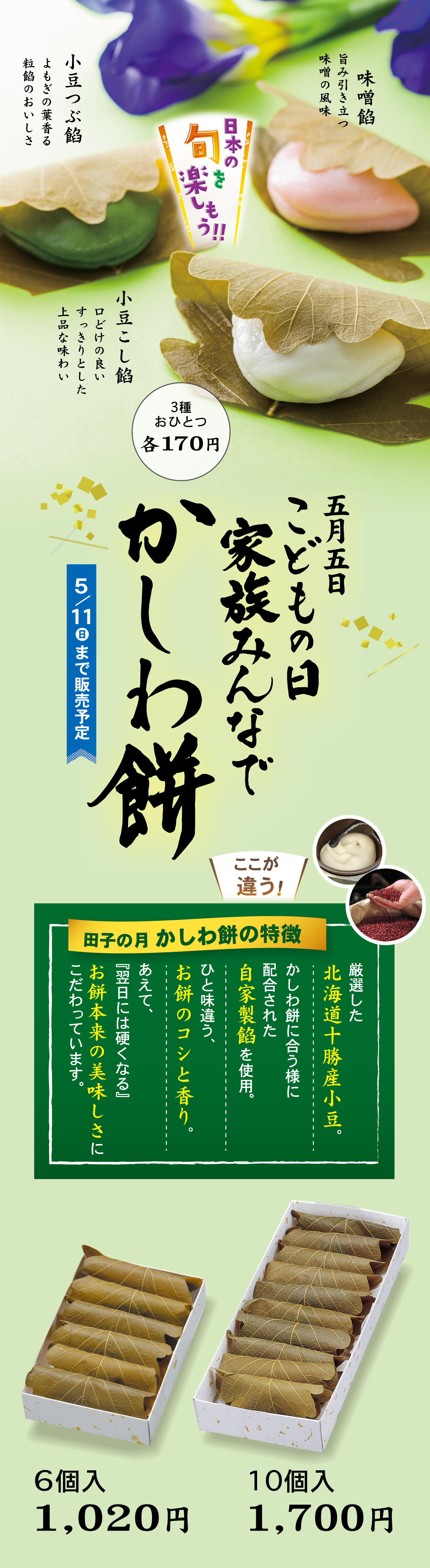 日本の旬を楽しもう‼小倉つぶ餡よもぎの葉香る粒餡のおいしさ味噌餡うま味引き立味噌の風味小豆こし餡口どけの良いすっきりとした上品な味わい3種おひとつ各170円五月五日こどもの日家族みんなでかしわ餅5/11日まで販売予定ここが違う！田子の月かしわ餅の特徴厳選した北海道十勝産小豆。かしわ餅に合う様に配合された自家製餡を使用。ひと味違う、お餅のコシと香り。あえて『翌日には硬くなる』お餅の本来の美味しさにこだわっています。6個入1,020円10個入1,700円
