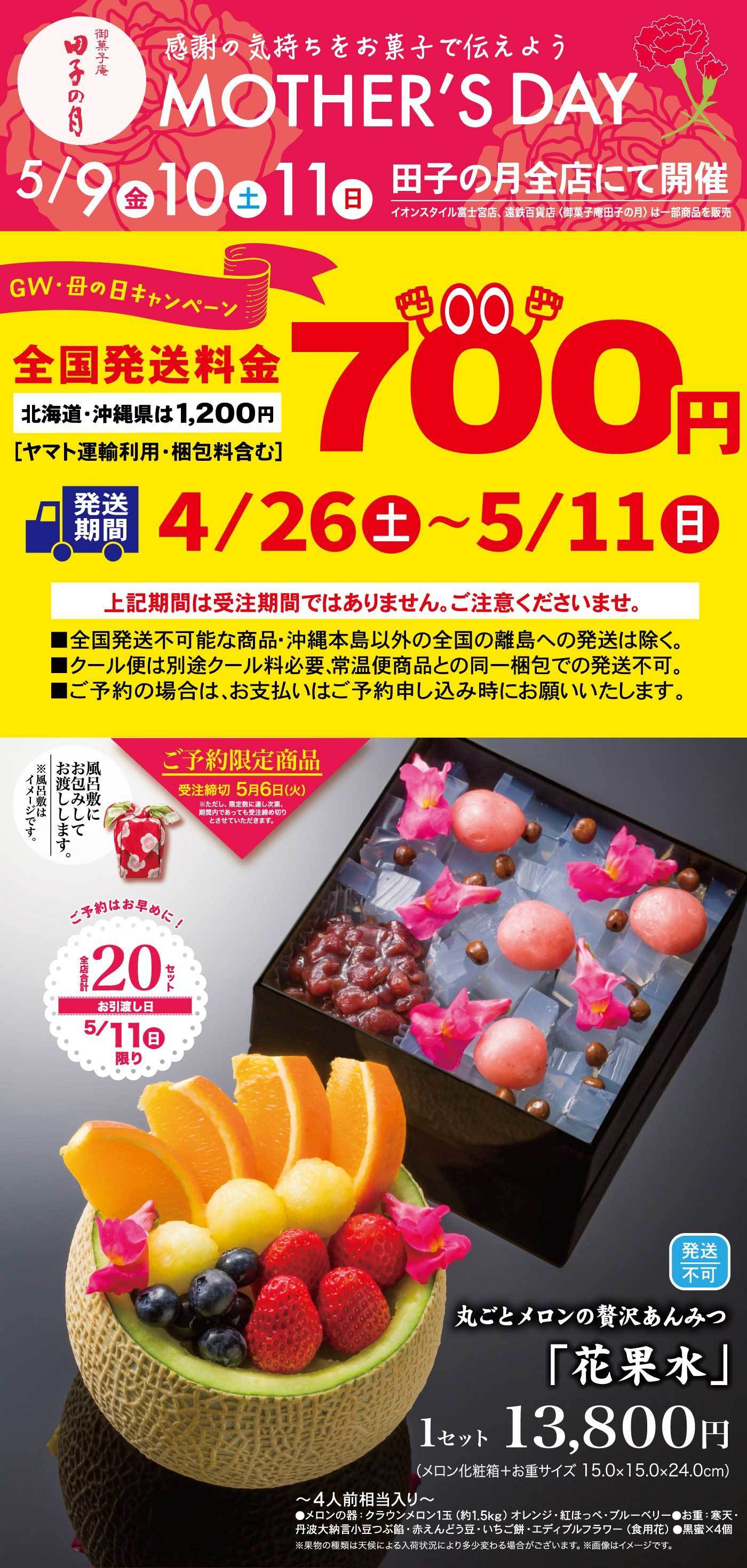 御菓子庵田子の月感謝の気持ちをお菓子で伝えようMOTHERSDAY5/9金10土11日田子の月全店にて開催イオンスタイル富士宮店、遠鉄百貨店は一部商品を販売HGW・母の日キャンペーン全国発送料金700円北海道・沖縄県は1,200円ヤマト運輸利用・梱包料含む発送期間4/26土〜5/11日上記期間は受注期間ではありません。ご注意ください。全国発送不可な商品・沖縄本島以外の全国離島への発送は除く。クール便は別途クール料必要・常温便商品との同一梱包での発送不可。ご予約の場合は、お支払いはご予約時にお願いいたします。風呂敷にお包みしてお渡しします。風呂敷はイメージです。ご予約限定商品受注締切5/6火ただし、限定数に達し次第期間内であっても受注締切とさせていただきます。ご予約はお早めに！20セット全店合計お渡し日5/11日限り発送不可丸ごとメロンの贅沢あんみつ花果水1セット13,800円メロン化粧箱お重サイズ15.0×15.0×24.0cm4人前相当入りメロンの器クラウンメロン1玉約1.5kgオレンジ紅ほっぺブルーベリーお重寒天丹波大納言小豆つぶ餡赤えんどう豆いちご餅エティブルフラワー食用花黒蜜4個果物の種類は、天候による入荷状況により多少変わる場合がございます。画像はイメージです