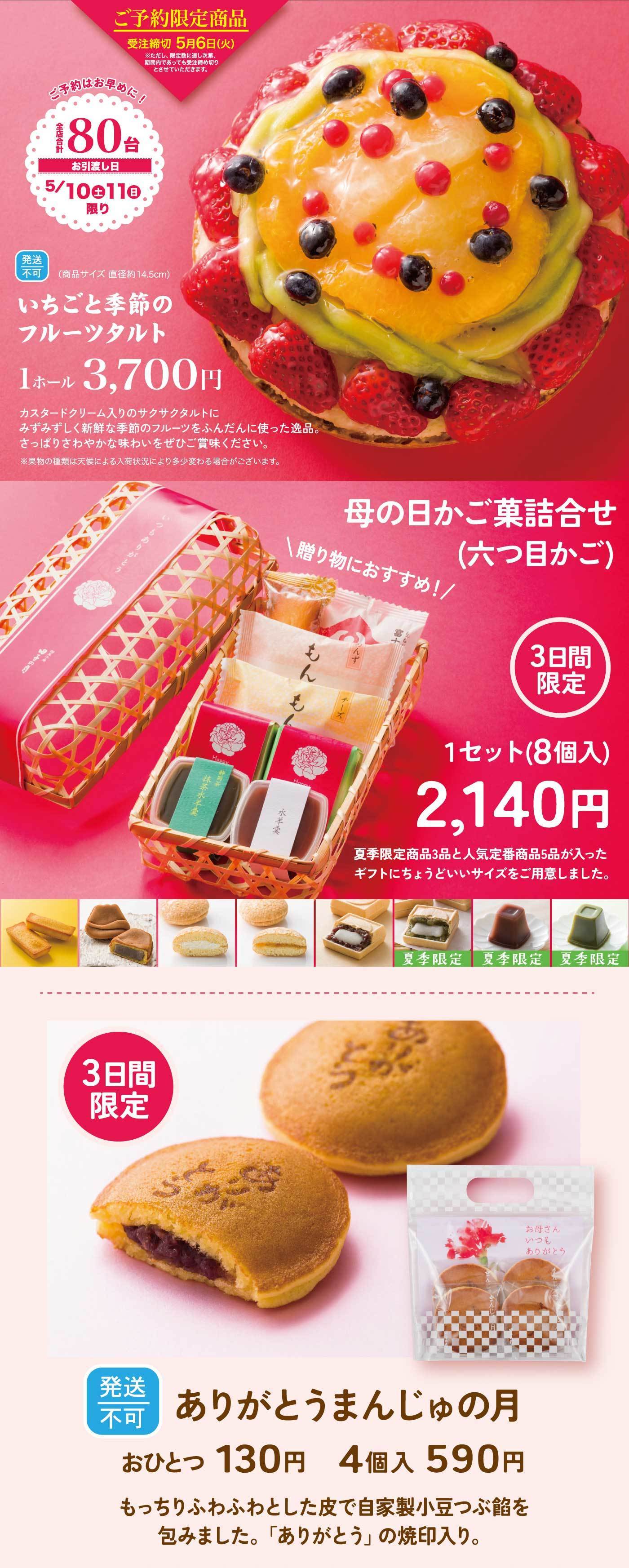 いちごと季節のフルーツタルトご予約限定商品※ご予約はお早めに！受注締切 5月6日(火)※予定数量に達し次第、締切日前でもご予約を終了させていただきます。限定 80台お引き渡し日5/10(土)・11(日) 限り【発送不可】（商品サイズ 直径約14.5cm）いちごと季節のフルーツタルト1ホール 3,700円（税込）カスタードクリーム入りのサクサクタルトに、たっぷりと新鮮な季節のフルーツをふんだんに使った逸品。さっぱりとした味わいをぜひご賞味ください。【母の日かご菓詰合せ（六つ目かご）】 贈り物におすすめ！【3日間限定】1セット（8個入）2,140円（税込）夏季限定商品3品と人気定番商品5品が入ったギフトにちょうどいいサイズをご用意しました。【ありがとうまんじゅうの月】【3日間限定】【発送不可】おひとつ 130円（税込）4個入 590円（税込）もっちりふわふわとした皮で自家製小豆つぶ餡を包みました。「ありがとう」の焼印入り。