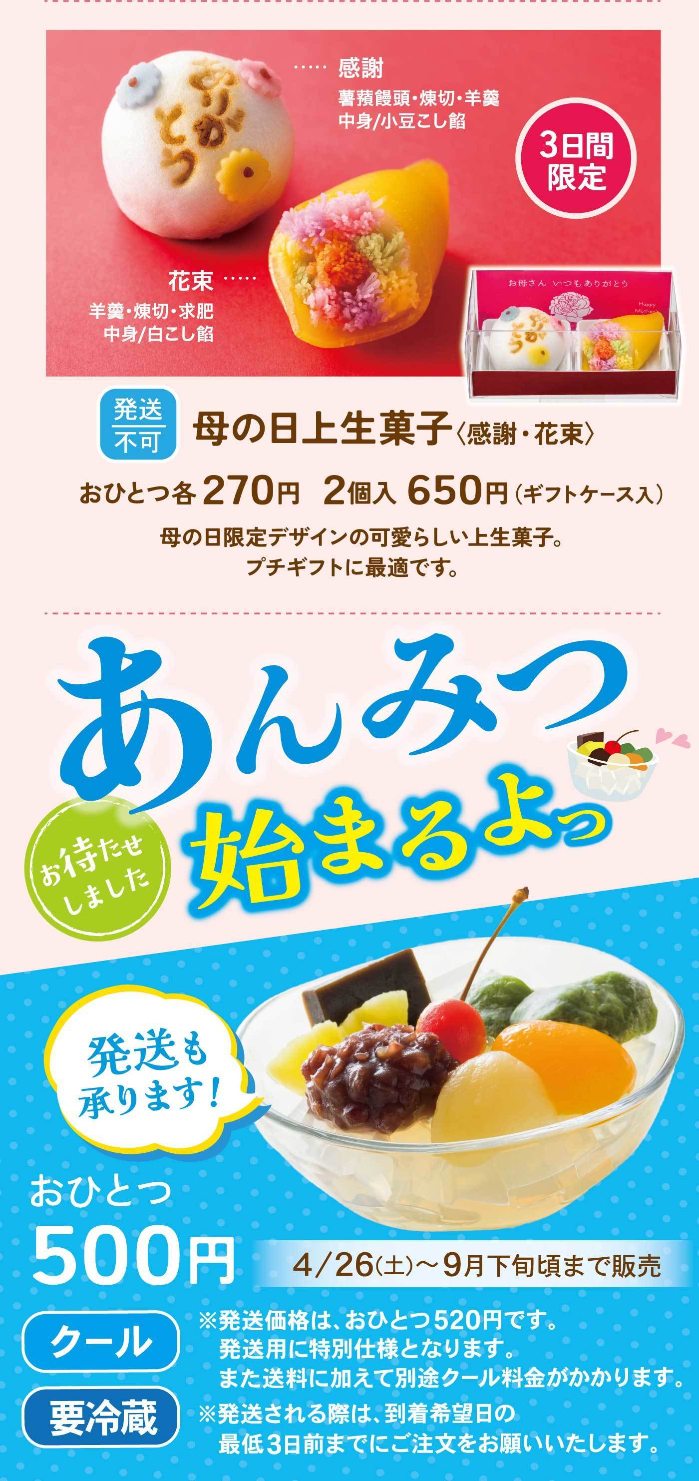 母の日生菓子〈感謝・花束〉3日間限定感謝薯蕷饅頭・練切・羊羹中身／小豆こし餡花束羊羹・練切・求肥中身／白こし餡発送不可おひとつ 各270円　2個入 650円（ギフトケース入）母の日限定デザインの可愛らしい上生菓子。プチギフトに最適です。あんみつ 始まるよっお待たせしました。発送も承ります！おひとつ 500円4/26（土）〜9月下旬頃まで販売【クール】【要冷蔵】※発送価格は、おひとつ520円です。発送用に特別仕様となります。また送料に加えて別途クール料金がかかります。※発送される際は、到着希望日の最低3日前までにご注文をお願いいたします。