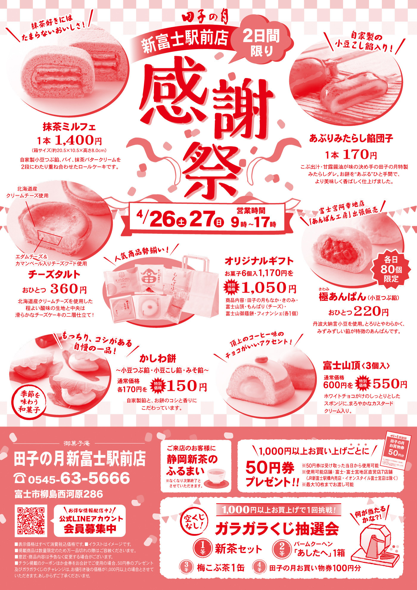 田子の月 新富士駅前店2日間限り感謝祭4/26（土）27（日）9時～17時抹茶ミルフェ1本 1,400円（約サイズ：W9.5×D5.0×H5.0cm 重さ：280g）自家製スポンジ、パイ、抹茶バタークリームを2層にし、さらに抹茶ホワイトチョコレートで仕上げたケーキです。あぶりみたらし餅団子1本 170円ごま味噌・甘辛醤油味の2種のたれで味付けした手のひらサイズの串団子。外は香ばしく焼き上げ、中はもちっとした食感です。チーズタルト1個 360円北海道産クリームチーズ使用エダムチーズとカマンベールチーズをブレンドした濃厚チーズケーキの王道仕立て！かしわ餅1個 150円小豆こし餡・小豆粒餡・みそ餡 各170円 → 感謝祭特価 各150円季節を味わう和菓子です。極みあんぱん（小豆こし餡）1個 220円丹波大納言小豆を使用し、ふっくらとやわらかく、みずみずしい餡が自慢のあんぱんです。※各日80個限定富士山頂（3個入）通常価格 600円 → 感謝祭価格 550円ホワイトチョコレートのようなしっとりとしたスポンジとカスタード風味のクリーム入りオリジナルギフトお菓子6個入 1,170円を → 1,050円内容例：田子の月もなか・富士山頂・もんぱり・おだんご等人気商品勢揃い！ご来店のお客様に 静岡新茶のふるまい数量限定でご提供いたします。お得情報！1,000円以上お買い上げで50円券プレゼント！（先着順・各日50名様）ガラガラくじ抽選会（1,000円以上お買い上げで1回挑戦）1等：新茶セット2等：バームクーヘン「あしひとへ」1箱3等：梅こぶ茶1缶4等：田子の月お買い物券100円分※空くじなし！店舗情報田子の月 新富士駅前店TEL：0545-63-5666住所：富士市柳島西河原286