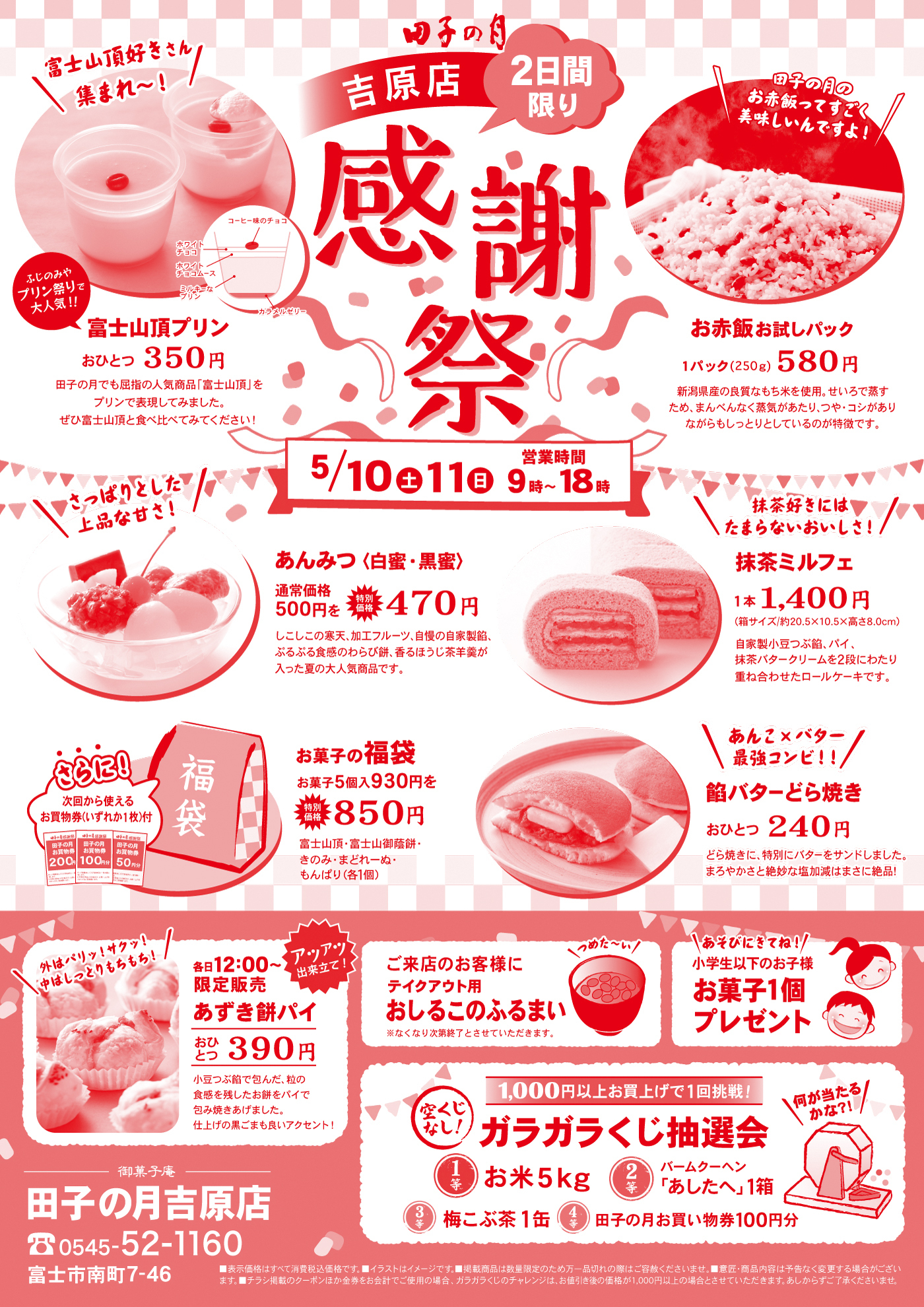 四季の月 吉原店2日間限り 感謝祭5/10（土）・11（日）営業時間 9時〜18時富士山頂プリンおひとつ 350円田子の月でも屈指の人気商品「富士山頂」をプリンで再現しました。ぜひ富士山頂と食べ比べてみてください！お赤飯お試しパック1パック（250g） 580円新潟県産こがねもち米を使用。甘いご飯が苦手な方や、お赤飯が苦手な方にも、まずはお試しいただけるとってもお得なパックです。あんみつ（白蜜・黒蜜）通常価格500円 → 特価 470円しっとり寒天に、北海道十勝の小豆・白玉・みかん・さくらんぼ・栗の甘露煮。どなたにも喜ばれる人気の和スイーツです。抹茶ミルフェ1本 1,400円サイズ：約12.9×5.0×15.0×8.0cm抹茶スポンジに抹茶クリームをたっぷりサンドした和洋折衷スイーツです。お菓子の福袋お菓子5個入 930円 → 850円田子の月最中・富士山頂・月のうさぎ・きんつば・わらび餅（予定）※さらに！ 次回から使える「お買い物割引券1枚付き」田子の月商品100円引き券、もしくは富士山頂50円引き券、もしくは月のうさぎ50円引き券餡バターどら焼きおひとつ 240円どら焼き生地に、自家製こしあんとバターをサンドしました。温めるとより一層おいしく召し上がれます。あずき餅パイ（各日12:00〜限定販売）おひとつ 390円パイ生地にやさしい甘さのあずき餅を包んで焼き上げました。オーブントースターで軽く焼くと、さらにおいしくなります。ご来店のお客様にテイクアウト用おしるこのふるまい※なくなり次第終了となります。小学生以下のお子様へお菓子1個プレゼントガラガラくじ抽選会（1,000円以上お買い上げで1回挑戦）何が当たるかお楽しみ！1等：お米5kg2等：バームクーヘン「あしたへ」1箱3等：梅こぶ茶1缶4等：田子の月のお買い物券100円分田子の月 吉原店0545-52-1160富士市南町7-46
