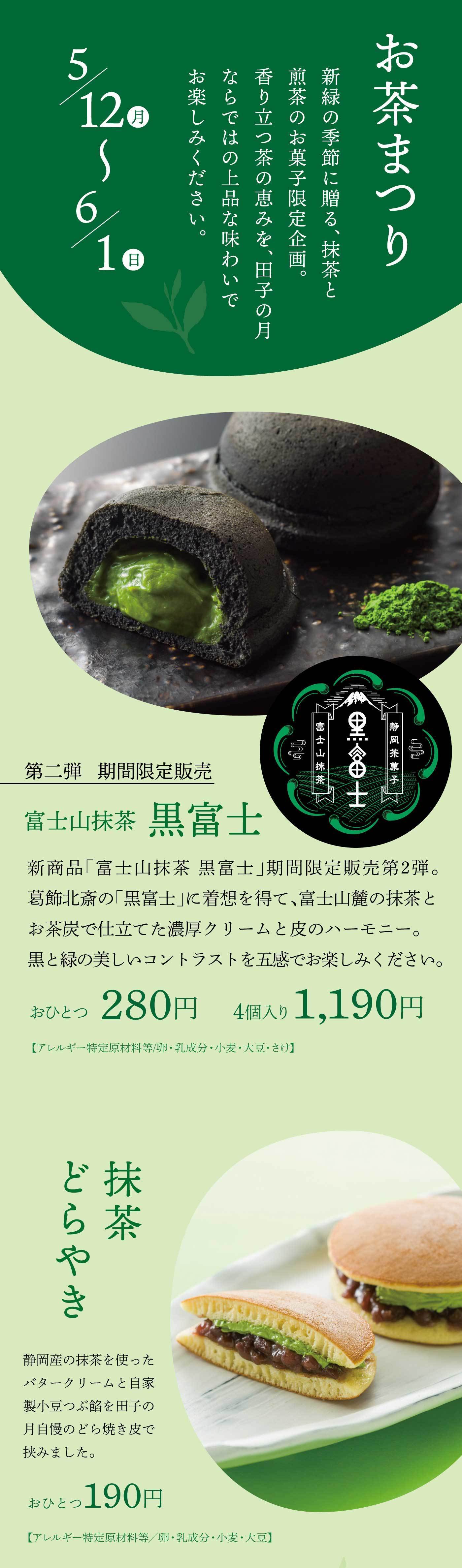 5月12日（月）から6月1日（日）まで開催される「お茶まつり」は、新緑の季節にぴったりの抹茶と煎茶のお菓子を楽しむ、田子の月の期間限定企画です。香り立つお茶の恵みを活かした、上品な味わいをご堪能ください。期間限定販売の第2弾として登場する「富士山抹茶 黒富士」は、葛飾北斎の『黒富士』に着想を得て生まれた新商品。富士山麓の抹茶とお茶炭を使い、濃厚な抹茶クリームと黒い皮のハーモニーを楽しめる、見た目にも美しい和菓子です。黒と緑のコントラストが際立つこの逸品は、おひとつ280円、4個入りで1,190円（税込）で販売されます。［アレルギー特定原材料等／卵・乳成分・小麦・大豆・ゼラチン］さらに、静岡産の抹茶を使用したバタークリームと自家製の小豆つぶ餡を、田子の月自慢のどら焼き皮で包んだ「抹茶どらやき」もご用意。抹茶の豊かな風味と小豆の甘みが絶妙に調和した一品で、おひとつ190円（税込）です。［アレルギー特定原材料等／卵・乳成分・小麦・大豆］