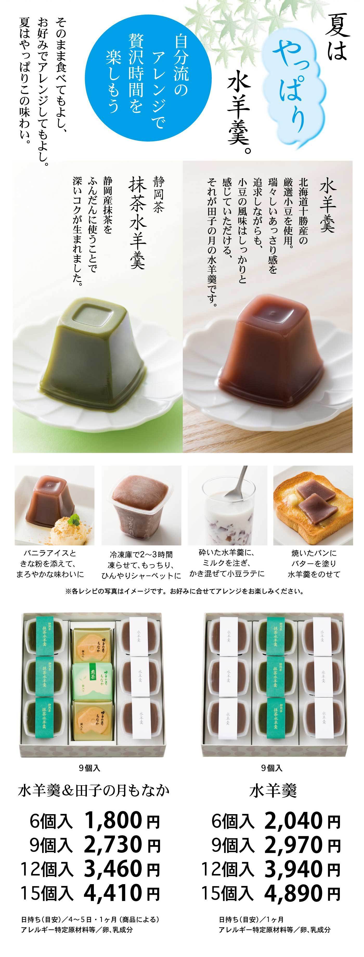 夏といえば、やっぱり水羊羹。北海道・勝⾠産の厳選された小豆を使用した「水羊羹」は、みずみずしくあっさりとした甘さの中にも小豆の風味がしっかり感じられる、⾵⽉の⽉ならではの味わいです。また、静岡産抹茶をふんだんに使用した「抹茶水羊羹」は、深いコクが生まれた上品な逸品です。そのまま食べるのはもちろん、バニラアイスときな粉を添えたデザート風、冷凍庫で凍らせてシャーベット風、砕いてミルクと混ぜた小豆ラテ風、バターを塗ったトーストにのせるなど、自分流のアレンジで贅沢なひとときを楽しめます。詰合せは「水羊羹＆田子の月もなか」と「水羊羹」の2種があり、どちらも6個入（1,800円〜）、9個入（2,730円〜）、12個入（3,460円〜）、15個入（4,410円〜）と用途に合わせたラインナップをご用意。日持ちは4〜5日または1ヶ月（商品による）、アレルギー特定原材料等は卵・乳成分が含まれます。