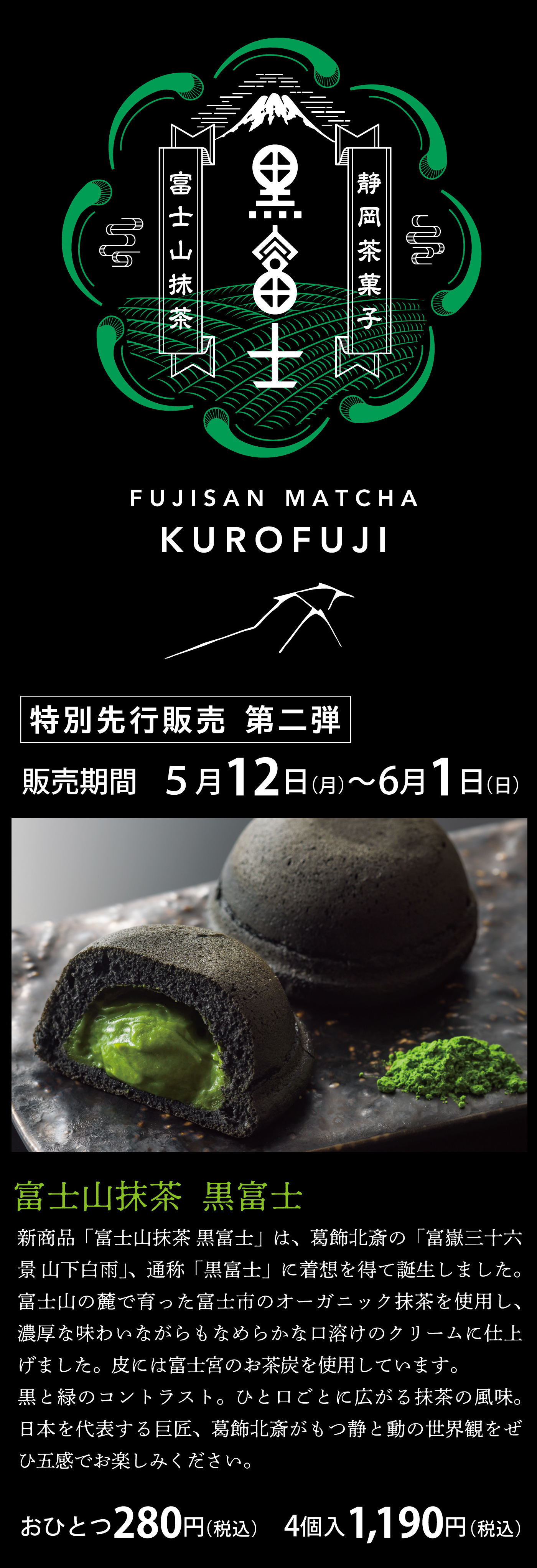 新商品「富士山抹茶 黒富士」は、葛飾北斎の「富嶽三十六景 凱風快晴」「山下白雨」、通称「黒富士」に着想を得て誕生しました。富士山の麓で育った富士市のオーガニック抹茶を使用し、濃厚な味わいながらもなめらかな口溶けのクリームに仕上げました。皮には富士宮のお茶炭を使用しています。黒と緑のコントラスト。ひと口ごとに広がる抹茶の風味。日本を代表する巨匠、葛飾北斎がもつ静と動の世界観をぜひ五感でお楽しみください。販売期間は5月12日（月）から6月1日（日）まで、価格はおひとつ280円（税込）、4個入り1,190円（税込）です。