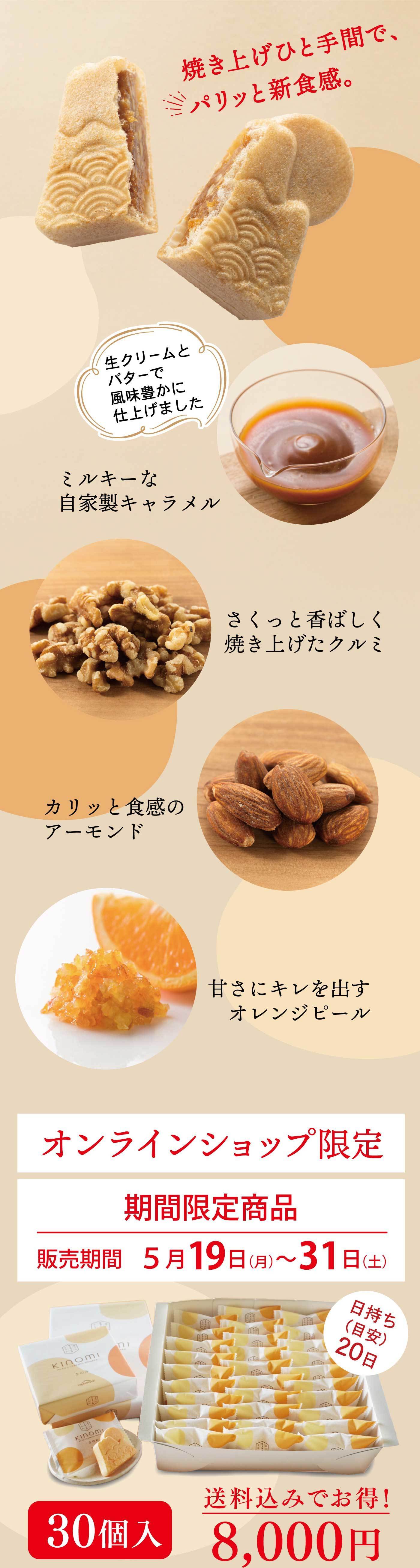 焼き上げひと手間でパリッとした新食感を楽しめる、風味豊かな生クリームとバターで仕上げたミルキーな自家製キャラメルに、香ばしく焼き上げたクルミ、カリッとしたアーモンド、甘さにキレを加えるオレンジピールを合わせた「きのみ」は、オンラインショップ限定・5月19日から31日までの期間限定販売で、日持ち約20日、30個入り8,000円（送料込み）でご購入いただけます。