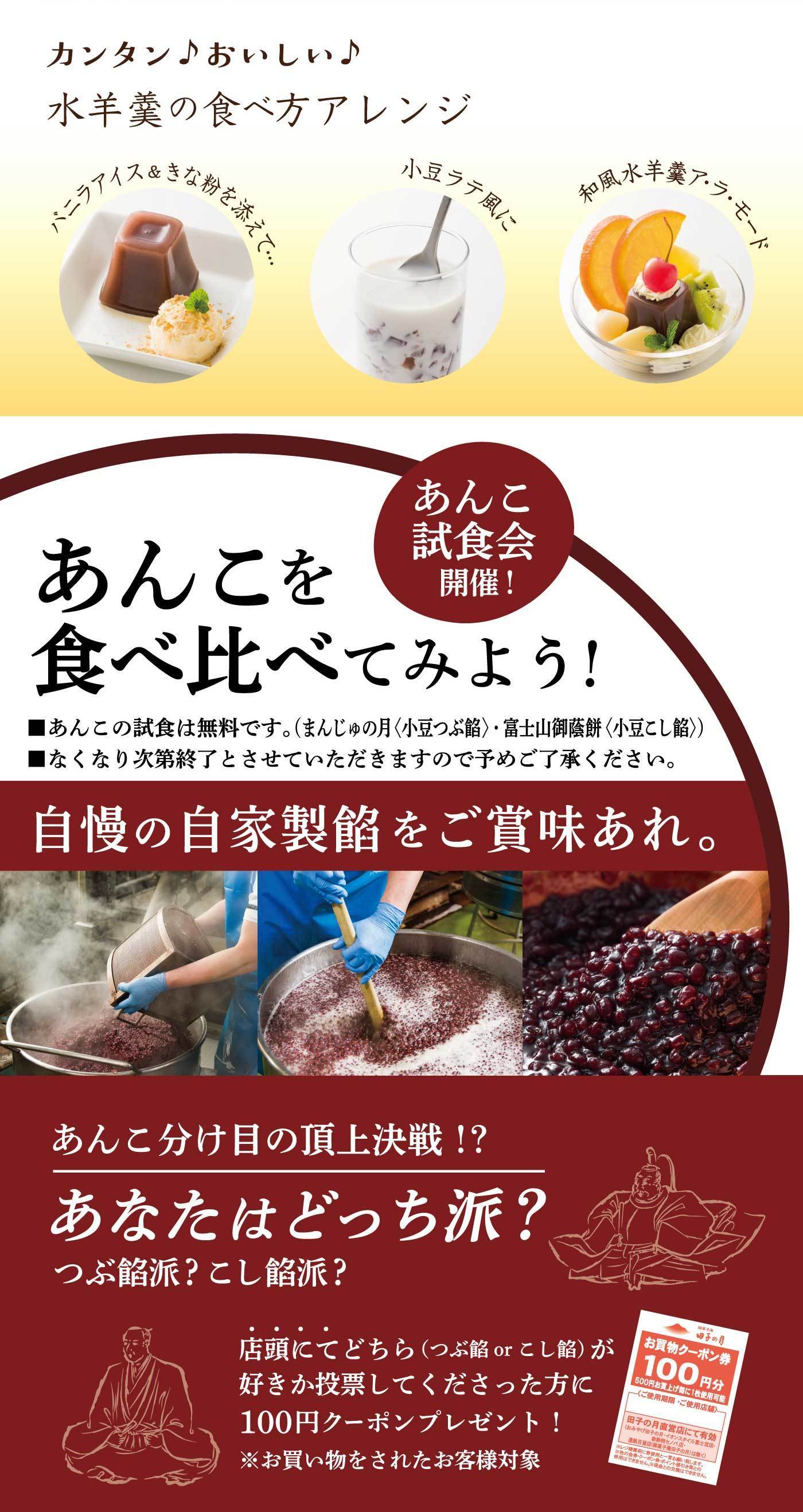 カンタン♪おいしい♪水羊羹の食べ方アレンジ バニラアイス＆きな粉を添えて… 小豆ラテ風に 和風水羊羹ア・ラ・モード あんこ試食会開催！あんこを食べ比べてみよう！■あんこの試食は無料です。（まんじゅうの月〈小豆つぶ餡〉・富士山御蔵餅〈小豆こし餡〉）■なくなり次第終了とさせていただきますので予めご了承ください。自慢の自家製餡をご賞味あれ。あんこ分け目の頂上決戦！？あなたはどっち派？つぶ餡派？こし餡派？店頭にてどちら（つぶ餡orこし餡）が好きか投票してくださった方に100円クーポンプレゼント！※お買い物をされたお客様対象