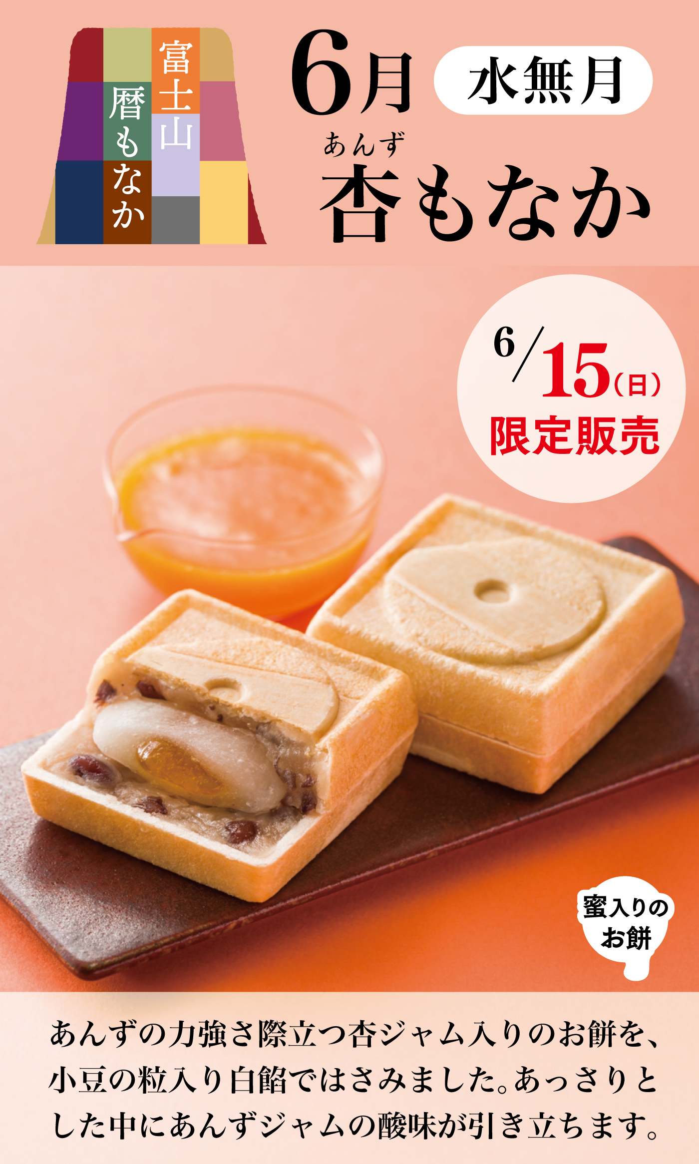 富士山暦もなか 6月 水無月 杏もなか 6月15日（日）限定販売 あんずの力強さ際立つ杏ジャム入りのお餅を、小豆の粒入り白餡ではさみました。あっさりとした中にあんずジャムの酸味が引き立ちます。