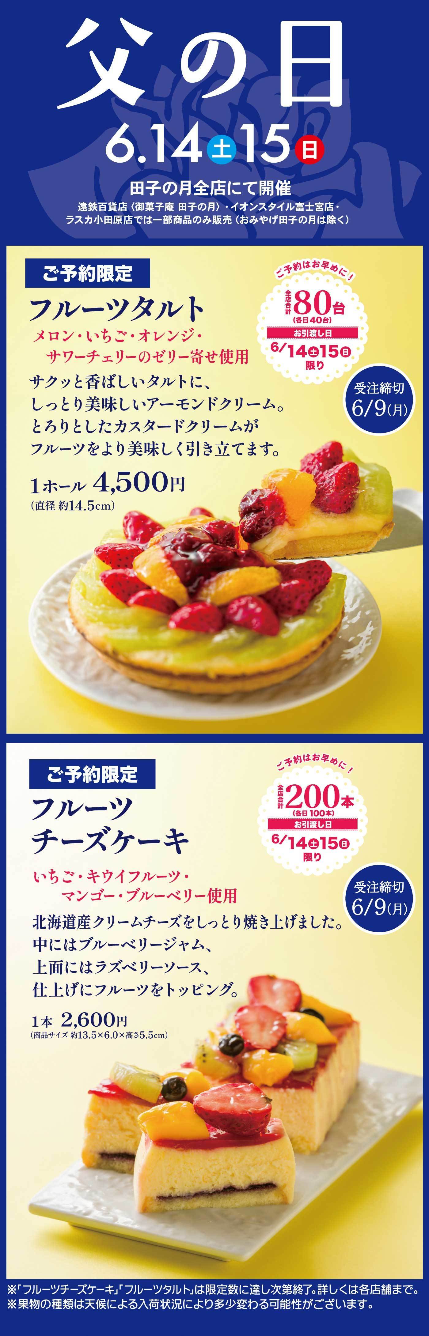 父の日 6月14日（土）・15日（日）田子の月全店にて開催（遠鉄百貨店・御菓子庵 田子の月・イオンスタイル富士宮店・ラスカ小田原店では一部商品のみ販売 ※おみやげ田子の月は除く）ご予約限定 フルーツタルト メロン・いちご・オレンジ・サワーチェリーのゼリー寄せ使用 サクッと香ばしいタルトに、しっとりと美味しいアーモンドクリームと、とろけるようなカスタードクリームがフルーツをより美味しく引き立てます。1ホール 4,500円（直径 約14.5cm）ご予約はお早めに！限定80台（各日40台）お渡し日 6月14日（土）・15日（日）限り 受注締切 6月9日（月） ご予約限定 フルーツチーズケーキ いちご・キウイフルーツ・マンゴー・ブルーベリー使用 北海道産クリームチーズをしっとり焼き上げました。中にはブルーベリージャム、上面にはラズベリーソース、仕上げにフルーツをトッピング。1本 2,600円（商品サイズ約13.5×6.0×高さ5.5cm）ご予約はお早めに！限定200本（各日100本）お渡し日 6月14日（土）・15日（日）限り 受注締切 6月9日（月）※フルーツチーズケーキ・フルーツタルトは限定数に達し次第終了。詳しくは各店舗まで。※果物の種類は天候による入荷状況により多少変更する可能性がございます。