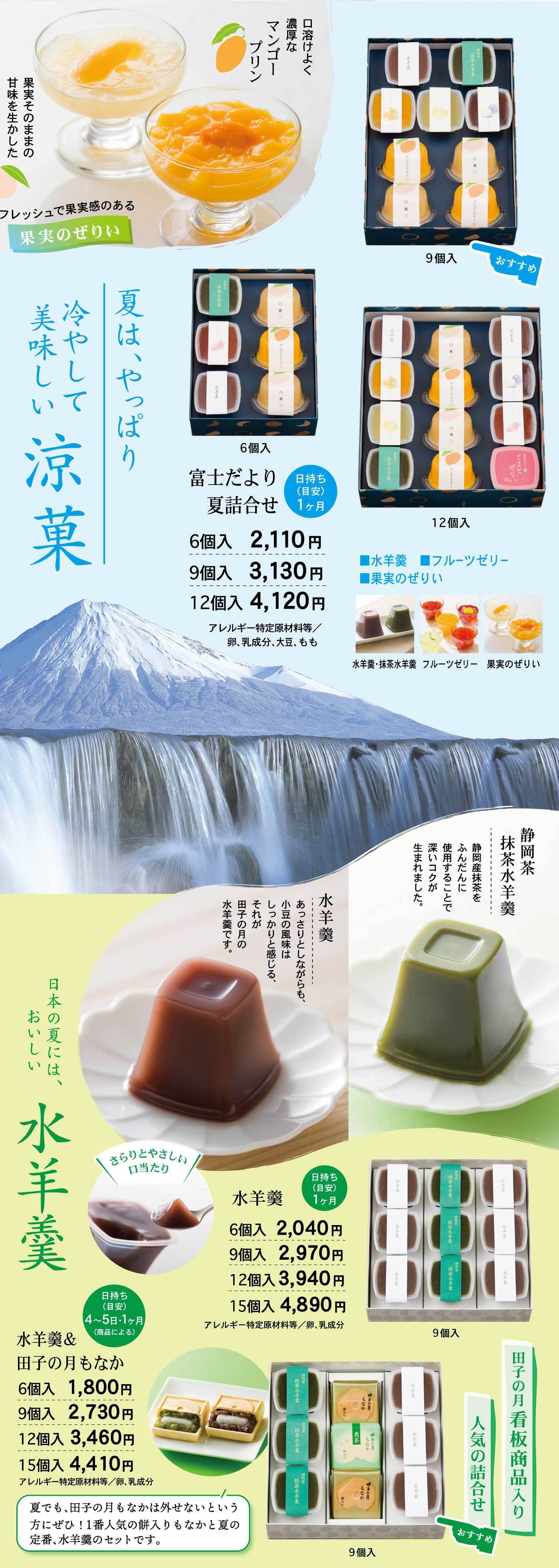富士だより夏詰合せは日持ち約1ヶ月、冷やして美味しい水羊羹・抹茶水羊羹・フルーツゼリー・果実のぜりぃを組み合わせた詰合せで、6個入2,110円、9個入3,130円、12個入4,120円（アレルギー特定原材料：卵、乳成分、大豆、もも）、また水羊羹単品はさらりとやさしい四角形容器に入り6個入2,040円、9個入2,970円、12個入3,940円、15個入4,890円（アレルギー特定原材料：卵、乳成分）で、抹茶水羊羹は静岡茶を使用し豊かな風味が特徴、さらに水羊羹＆田子の月もなか詰合せは6個入1,800円、9個入2,730円、12個入3,460円、15個入4,410円で、看板商品も入った人気の詰合せとしておすすめです。
