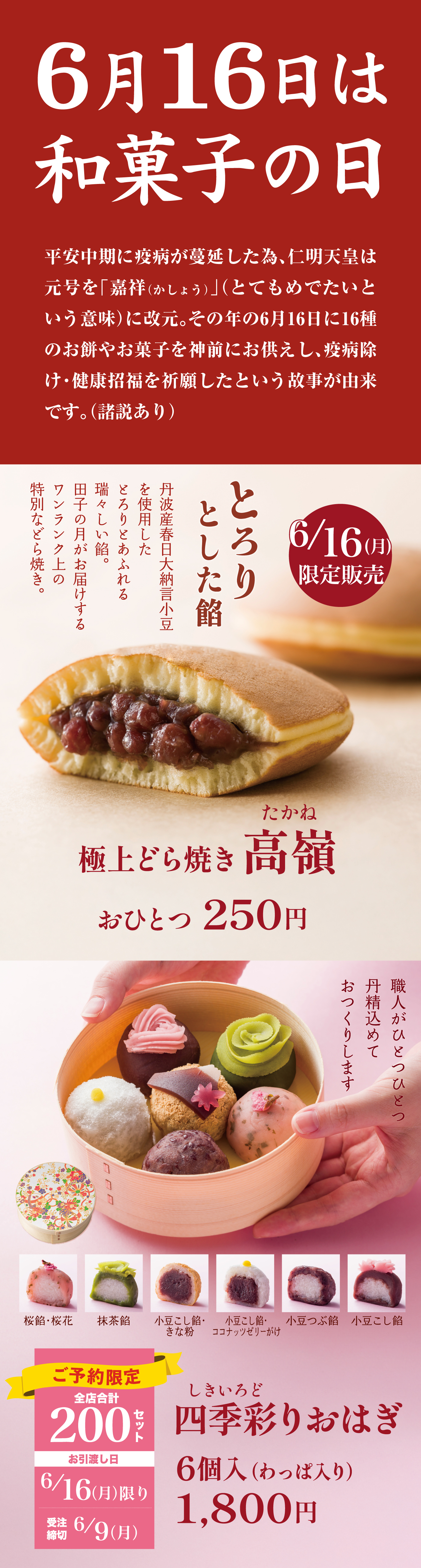6月16日は和菓子の日で、平安中期に疫病が蔓延した際、仁明天皇が年号を「嘉祥（かじょう）」に改元し、6月16日に16種のお菓子を神前に供え無病息災を祈願した故事に由来し、この日に合わせて限定販売される「極上どら焼き 高嶺（たかね）」は丹波産春日大納言小豆を使用したとろりとした餡入りで1個250円、「四季彩りおはぎ」は桜餡・抹茶餡・小豆こし餡・ココナッツおはぎなど6種入り、竹製のわっぱに入った限定200セット、6月16日（月）限り販売、6月9日（月）予約締切、価格は6個入1,800円となっています。