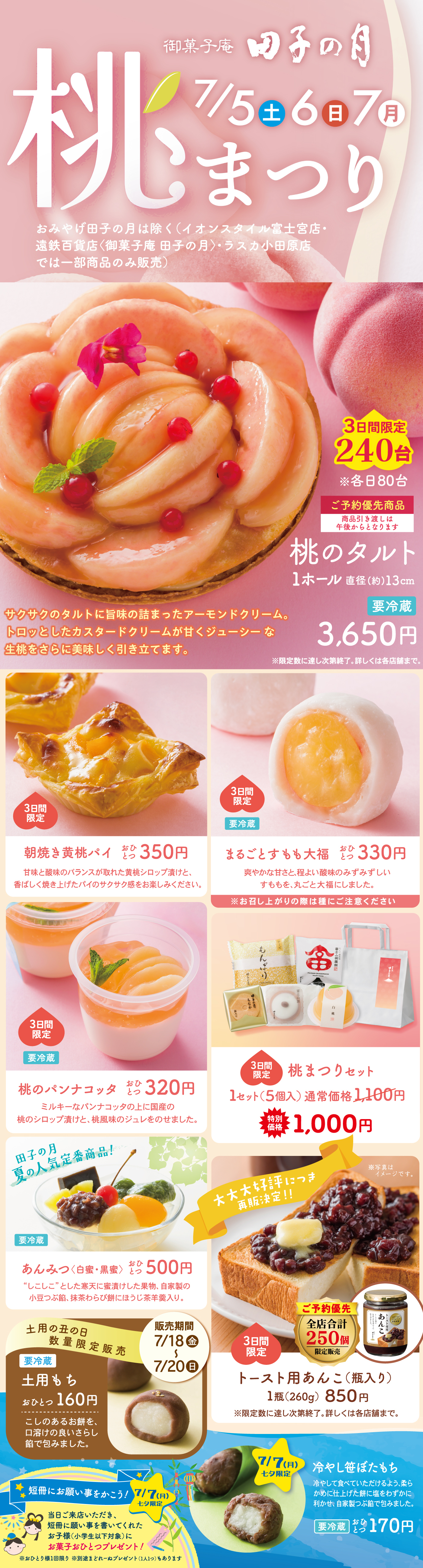 御菓子処 田子の月 桃まつり 7/5土 6日 7月 おみやげ田子の月は除く〈イオンスタイル富士宮店・遠鉄百貨店（御菓子庵田子の月）・ラスカ小田原店では一部商品のみ販売〉 桃のタルト 1ホール直径約13cm 要冷蔵 3,650円 サクサクのタルトに旨味の詰まったアーモンドクリーム。トロッとしたカスタードクリームが甘くジューシーな生桃をさらに美味しく引き立てます。 3日間限定 240台 ※各日80台 ご予約優先商品 朝焼き黄桃パイ（黄桃のコンポート使用） 3日間限定 1個 350円 サクッと香ばしいパイにジューシーな黄桃の果肉を包み込み、朝焼きしました。まるごとすもも大福 3日間限定 要冷蔵 1個 約330円 甘酸っぱいすももを白あんとやわらかな羽二重餅で包みました。 桃のパンナコッタ 約320円 ミルキーなパンナコッタにコンポートした白桃のシロップ漬けとジュレをのせました。 3日間限定 桃まつりセット 1セット（5個入）通常価格1,100円 特別価格1,000円 田子の月 夏の人気商品復活！ 要冷蔵 あんみつ（白蜜・黒蜜） 各500円 寒天・餡・フルーツに、もちもちの白玉を添えました。涼やかで食べ応えのある逸品です。 土用の丑の日限定販売 販売期間7/8月→7/20土 要冷蔵 土用もち 1個 約160円 お召し上がりの直前に冷蔵庫から出して常温で10分ほど置いていただくと、より一層やわらかくなります。 本木木村屋パン×田子の月コラボ商品！ トースト用あんこ（粒入り） 1瓶（260g）850円 ご予約限定 3日間限定 公共販売 250瓶 ※瓶は変更になる場合がございます 冷やして美味しい！ 七夕限定 7/7日限り 塩餡にご縁・願いをこめて ひんやり塩豆大福 1個 約170円