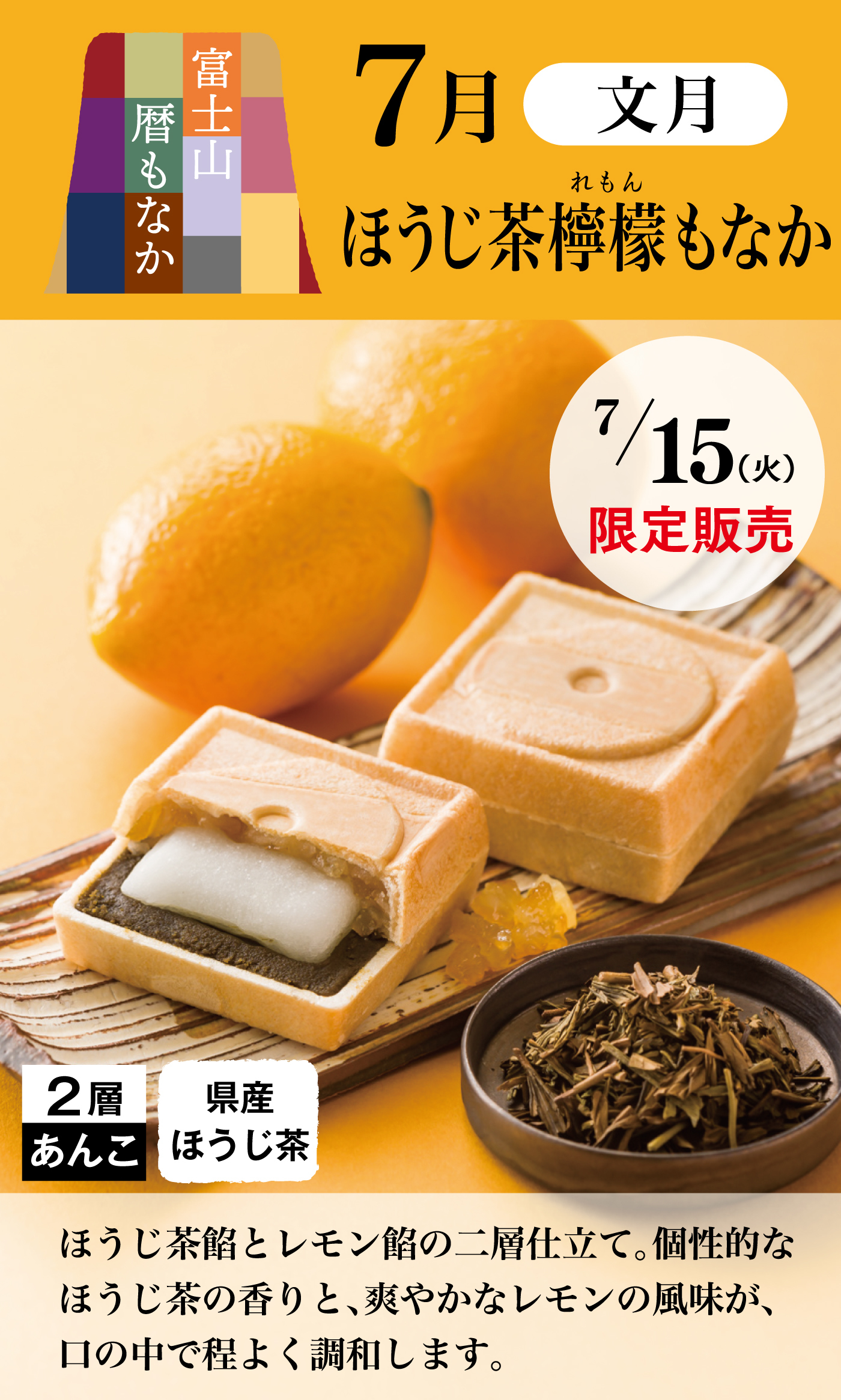 富士山暦もなか 7月 文月 ほうじ茶檸檬もなか 7/15（火）限定販売 2層あんこ 県産ほうじ茶 ほうじ茶餡とレモン餡の二層仕立て。個性的なほうじ茶の香りと、爽やかなレモンの風味が、口の中で程よく調和します。