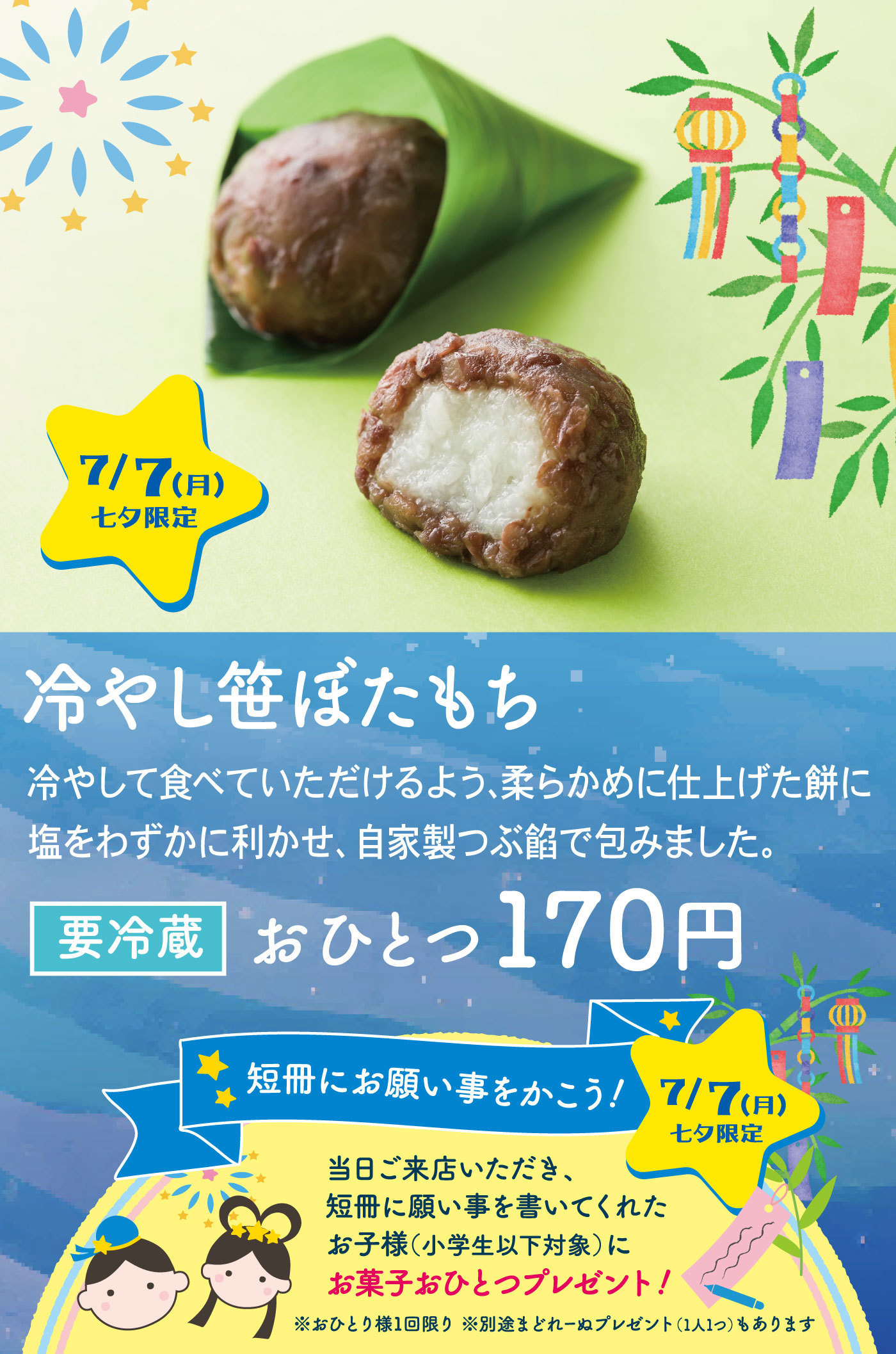 7/7（月）七夕限定 冷やし笹ぼたもち 冷やして食べていただけるよう、柔らかめに仕上げた餅に塩をわずかに利かせ、自家製つぶ餡で包みました。要冷蔵 おひとつ170円 短冊にお願い事を書こう！ 7/7（月）七夕限定 当日ご来店いただき、短冊に願い事を書いてくれたお子様（小学生以下対象）にお菓子おひとつプレゼント！ ※おひとり様1回限り ※別途さとれーぬプレゼント（1人1つ）もあります