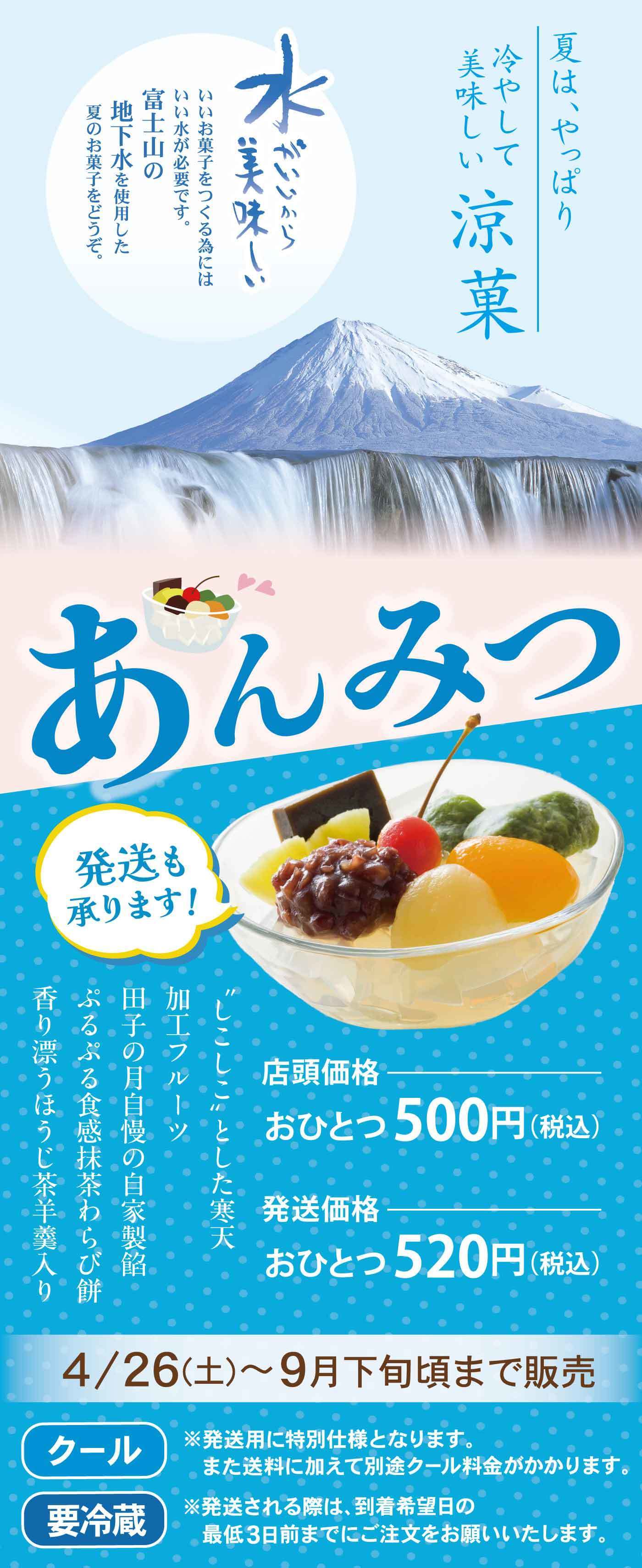夏は、やっぱり冷やして美味しい涼菓 水がいいから美味しい いいお菓子をつくる為にはいい水が必要です。富士山の地下水を使用した夏のお菓子をどうぞ。 あんみつ 発送も承ります！ 香り豊かなフルーツ、ぷるぷる食感の抹茶わらび餅、田子の月自慢の自家製餡、涼味・ほうじ茶羊羹入り 店頭価格 おひとつ500円（税込） 発送価格 おひとつ520円（税込） 4/26（土）〜9月下旬頃まで販売 クール 要冷蔵 ※発送用に特別仕様となります。また送料に加えて別途クール料金がかかります。 ※発送される際は、到着希望日の最短3日前までにご注文をお願いいたします。
