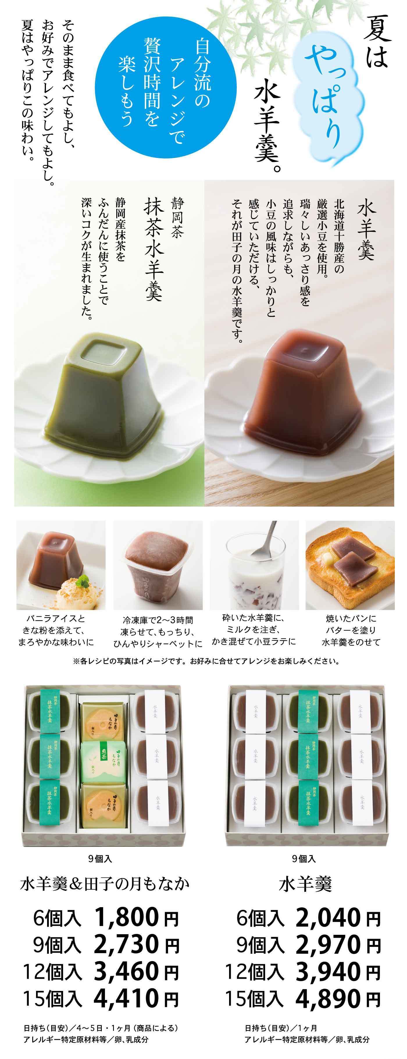夏はやっぱり水羊羹。自分流のアレンジで贅沢時間を楽しもう。そのまま食べてもよし、お好みでアレンジしてもよし。夏はやっぱりこの味わい。水羊羹 北海道十勝産の厳選小豆を使用。瑞々しさの中に、あっさりとした小豆の風味はしっかりと感じていただけます。それが田子の月の水羊羹です。抹茶水羊羹 静岡産茶葉をふんだんに使うことで深いコクが生まれました。バニラアイスときな粉を添えて、まろやかな味わいに。冷凍庫で2～3時間凍らせてもっちり、ひんやりシャーベットに。砕いた水羊羹に、ミルクを注ぎ、かき混ぜて小豆ラテに。焼いたパンにバターを塗り水羊羹をのせて。※各レシピの写真はイメージです。お好みに合わせてアレンジをお楽しみください。水羊羹＆田子の月もなか 6個入 1,800円 9個入 2,730円 12個入 3,460円 15個入 4,410円 水羊羹 6個入 2,040円 9個入 2,970円 12個入 3,940円 15個入 4,890円 日持ち（日安）／4〜5日・1ヶ月（商品による） アレルギー特定原材料等／卵、乳成分