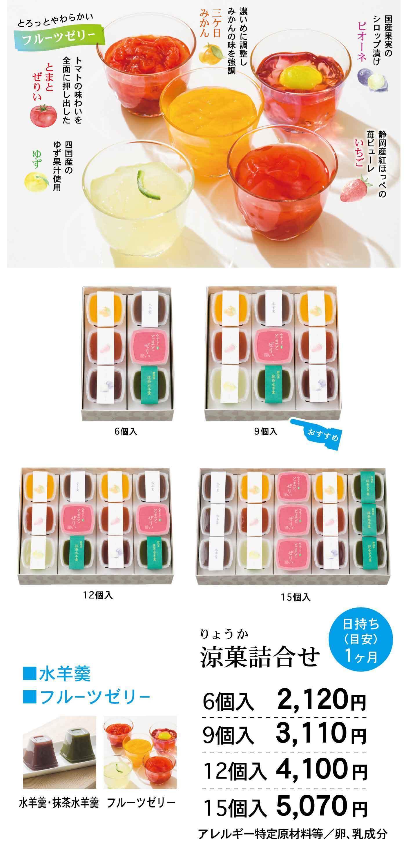 とろっとやわらかいフルーツゼリー 濃いめに調整しみかんの味を強調 三ケ日みかん 国産果実のシロップ漬け ピオーネ 静岡産紅ほっぺの苺ピューレ いちご 四国産のゆず果汁使用 ゆず トマトの味わいを全面に押し出した とまと ぜりぃ 6個入 9個入 12個入 15個入 涼菓詰合せ 水羊羹 抹茶水羊羹 フルーツゼリー 水羊羹 ■ 水羊羹 ■ フルーツゼリー 涼菓詰合せ 日持ち（日安）1ヶ月 6個入 2,120円 9個入 3,110円 12個入 4,100円 15個入 5,070円 アレルギー特定原材料等／卵、乳成分
