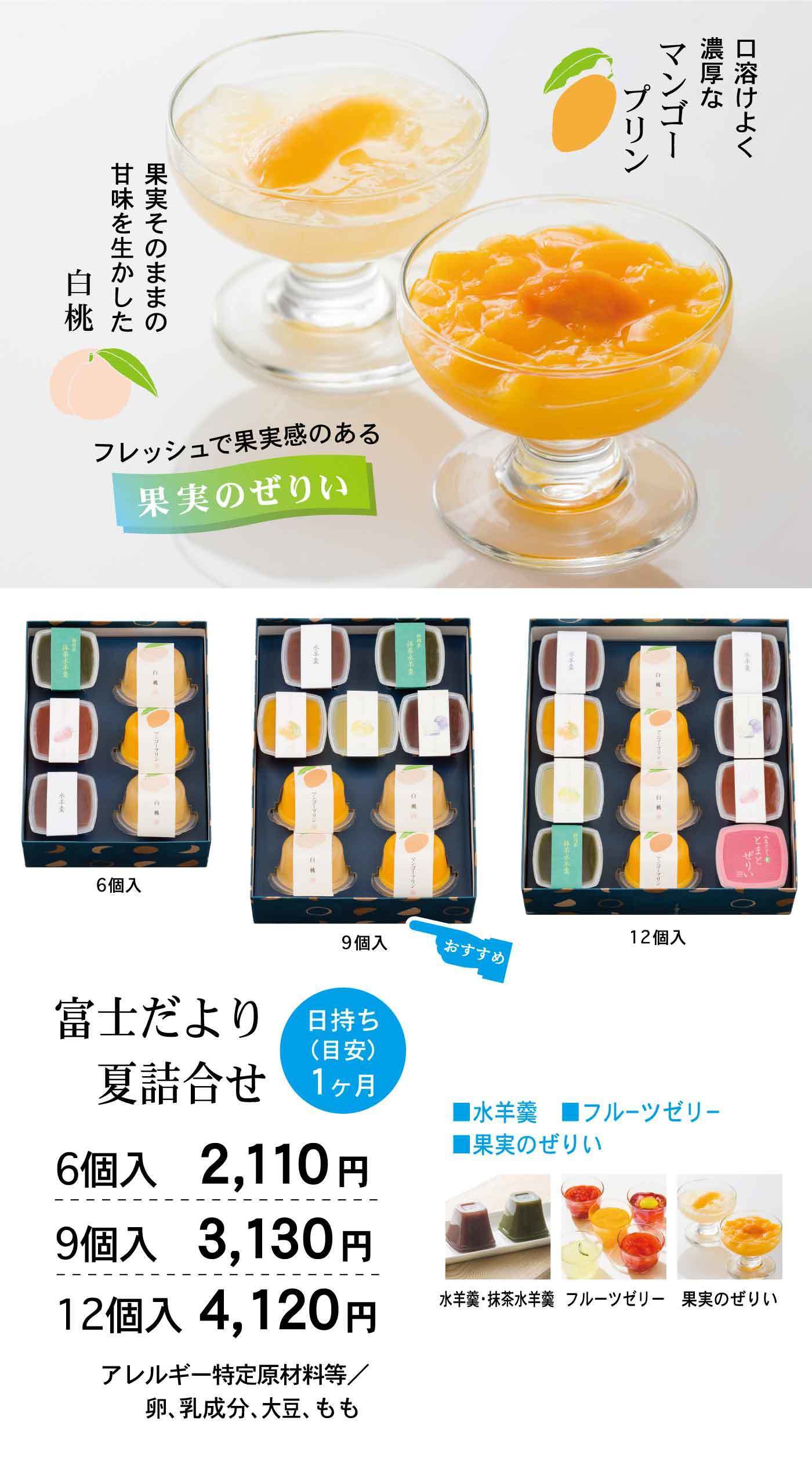 口溶けよく濃厚なマンゴープリン 果実そのままの甘味を生かした白桃 フレッシュで果実感のある果実のぜりぃ 富士だより夏詰合せ 日持ち（日安）1ヶ月 6個入 2,110円 9個入 3,130円 12個入 4,120円 アレルギー特定原材料等／卵、乳成分、大豆、もも ■水羊羹 ■フルーツゼリー ■果実のぜりぃ 水羊羹・抹茶水羊羹 フルーツゼリー 果実のぜりぃ