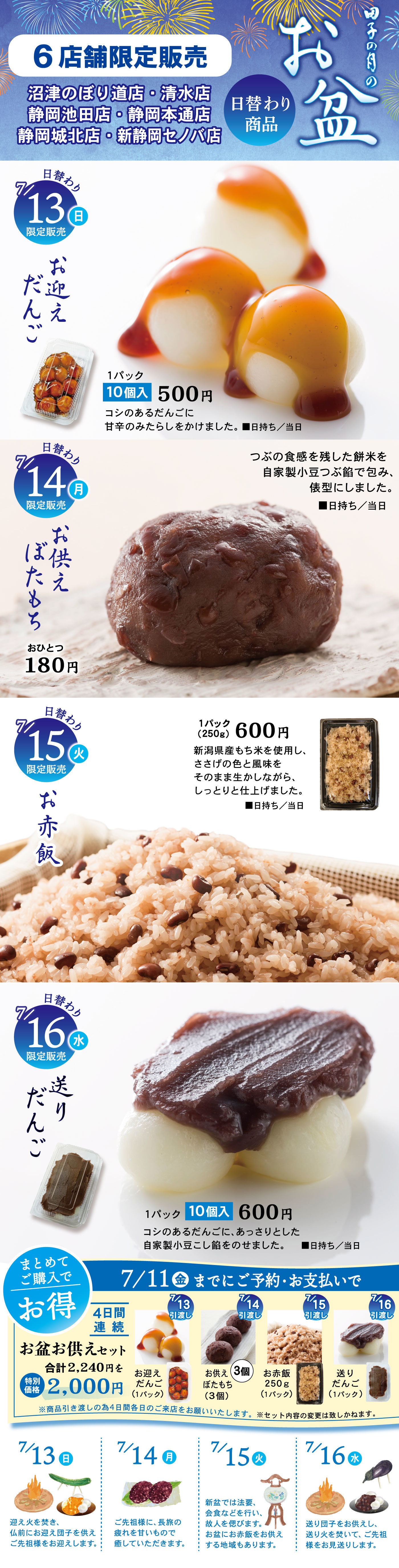田子の月のお盆 6店舗限定販売 沼津のぼり道店・清水店 静岡池田店・唐瀬本通店 静岡城北店・新静岡セノバ店 日替わり商品 7/13（日）限定販売 お迎えだんご 1パック10個入500円 コシのあるだんごに甘辛のみたらしをかけました。日持ち/当日 7/14（月）限定販売 お供えぼたもち おひとつ180円 田子の月を代表する餅米と自家製小豆こし餡で仕上げたお供え用ぼたもち。日持ち/当日 7/15（火）限定販売 お赤飯 1パック（250g）600円 新潟県産もち米を使用し、ささげの色と風味をそのまま煮含めながら、しっとりと仕上げました。日持ち/当日 7/16（水）限定販売 送りだんご 1パック10個入600円 コシのあるだんごに、あっさりとした自家製小豆こし餡をのせました。日持ち/当日 まとめてご購入でお得 7/11（金）までにご予約・お支払いで 4日間連続 お盆お供えセット 合計2,400円を2,000円 7/13（日）お迎えだんご 10個入 7/14（月）ぼたもち 3個入 7/15（火）お赤飯 250g 1パック 7/16（水）送りだんご 10個入 ※写真はすべてイメージです。数量限定のためご予約をおすすめします。イラスト 7/13（日）ほおずき 7/14（月）ぼたもち 7/15（火）おりづる 7/16（水）まこも