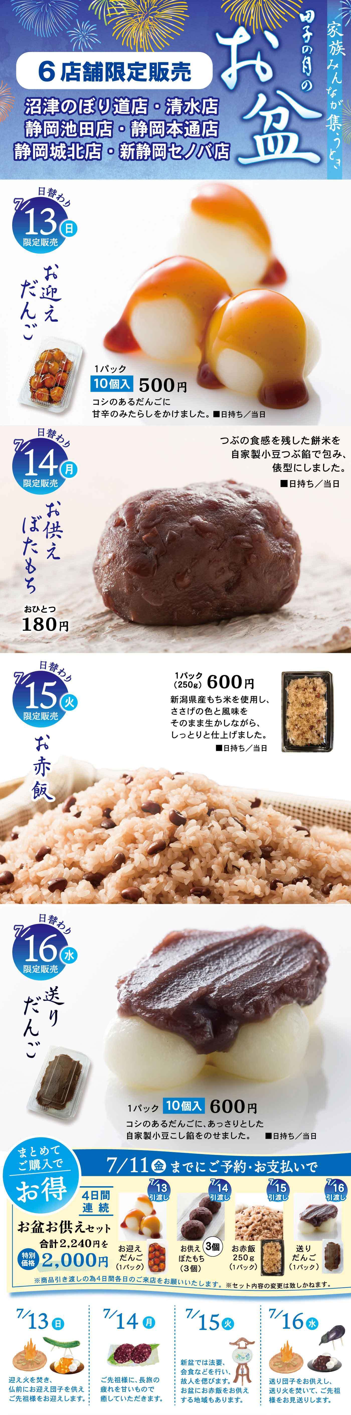 田子の月のお盆 6店舗限定販売 沼津のぼり道店・清水店 静岡池田店・唐瀬本通店 静岡城北店・新静岡セノバ店 日替わり商品 7/13（日）限定販売 お迎えだんご 1パック10個入500円 コシのあるだんごに甘辛のみたらしをかけました。日持ち/当日 7/14（月）限定販売 お供えぼたもち おひとつ180円 田子の月を代表する餅米と自家製小豆こし餡で仕上げたお供え用ぼたもち。日持ち/当日 7/15（火）限定販売 お赤飯 1パック（250g）600円 新潟県産もち米を使用し、ささげの色と風味をそのまま煮含めながら、しっとりと仕上げました。日持ち/当日 7/16（水）限定販売 送りだんご 1パック10個入600円 コシのあるだんごに、あっさりとした自家製小豆こし餡をのせました。日持ち/当日 まとめてご購入でお得 7/11（金）までにご予約・お支払いで 4日間連続 お盆お供えセット 合計2,400円を2,000円 7/13（日）お迎えだんご 10個入 7/14（月）ぼたもち 3個入 7/15（火）お赤飯 250g 1パック 7/16（水）送りだんご 10個入 ※写真はすべてイメージです。数量限定のためご予約をおすすめします。イラスト 7/13（日）ほおずき 7/14（月）ぼたもち 7/15（火）おりづる 7/16（水）まこも