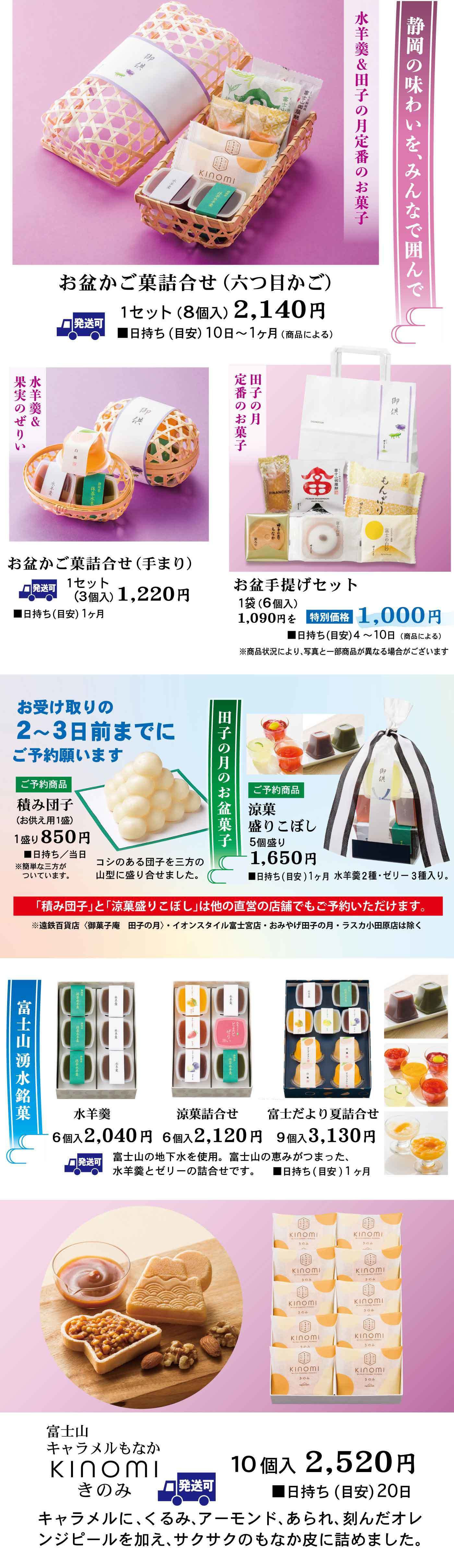 静岡の味わいを、みんなで囲んで 水羊羹＆田子の月 定番のお菓子 お盆かご菓詰合せ（六つ目かご） 1セット（8個入）2,140円 ■日持ち（日安）10日〜1ヶ月（商品による） お盆かご菓詰合せ（手まり） 1セット（3個入）1,220円 ■日持ち（日安）1ヶ月 お盆手提げセット 1袋（6個入）1,090円相当 特別価格 1,000円 ■日持ち（日安）4〜10日（商品による） 商品内容が一部変更になる場合がございます。あらかじめご了承ください。 お受け取りの2〜3日前までにご予約願います ご予約商品 積み団子（お仏壇用）1袋（9個入）150円 昔ながらの白団子をご先祖様へ。※数に限りがありますので、ご予約をおすすめします。 田子の月のお盆菓子 ご予約商品 京涼盛ごよし 5個入 1,650円 ■日持ち（日安）水羊羹：1ヶ月、水菓・果実ぜりぃ：3週間ほど 「積み団子」と「京涼盛ごよし」は他の直営店の店舗でもご予約いただけます。（イオンスタイル富士宮店・遠鉄百貨店・静岡伊勢丹・ラスカ小田原店を除く） 湧水銘菓 水羊羹 6個入 2,040円 京涼詰合せ 6個入 2,120円 富士だより夏詰合せ 9個入 3,130円 富士山の地下水を使用、富士山の恵みそのままに、水羊羹とゼリーの詰合せです。 ■日持ち（日安）1ヶ月 富士山キャラメルもなか KINOMI きのみ 発送可 10個入 2,520円 ■日持ち（日安）20日 キャラメルに、くるみ、アーモンド、あられ、刻んだオレンジピールを加え、サクサクのもなか皮に詰めました。