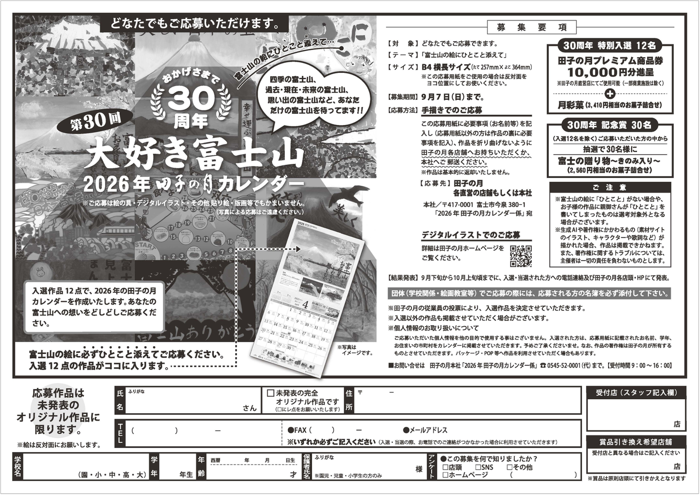 どなたでもご応募いただけます。おかげさまで第30回 30周年 大好き富士山 2026年 甲子の月カレンダー 富士山の絵とひとことを添えて…四季の富士山、過去・現在・未来の富士山、思い出の富士山など、あなた だけの富士山を待ってます！！※ご応募は絵の画材・デジタル（イラスト）その他表現、短冊等でもかまいません。（写真による応募はご遠慮ください）入選作品12点で、2026年の甲子の月のカレンダーを作成いたします。あなたの富士山への想いをどしどしご応募ください。富士山の絵に必ずひとことを添えてご応募ください。入選12点の作品がココに入ります。応募作品は未発表のオリジナル作品に限ります。※絵は反対面にお描き願います。応募要項【対象】どなたでもご応募できます。【テーマ】「富士山の絵にひとこと添えて」【サイズ】B4横長サイズ（W257mm×H364mm）※①応募用紙（裏面）をご利用ください。②デジタルの場合もこのサイズに準じてください。【募集期間】9月7日（日）まで【応募方法】手描きでのご応募 ご応募用紙の裏面に（お名前等をご記入の上）絵と富士山の絵にひとことを添えてください。入選作品は2026年甲子の月のカレンダーに採用され、田子の月各店にて配布予定です。田子の月への思いのこもった富士山の絵をお待ちしています。※写真による応募はご遠慮願います。宛名書きのお願い 本社「417-0001 富士市今泉380-1「2026年 甲子の月カレンダー係」宛 デジタルイラストでのご応募 募集詳細は田子の月ホームページをご覧ください。結果発表】9月下旬から10月上旬にかけて、入選・当選された方への電話連絡及び田子の月各店・HPにて発表。団体（学校単位等）でご応募の場合には、応募された方の名簿を必ず添付してください。・田子の月の各店の応募箱でご応募いただくことができます。・入選外の作品はご返却いたしかねますのでご了承ください。・応募いただいた作品の著作権は主催者に帰属します。・応募内容に不備がある場合は、無効とさせていただきます。・作品は自作未発表のものに限ります。他コンテストへの重複応募はできません。・ご応募の際に頂いた個人情報は、応募者への連絡及びカレンダー制作・発送の目的に限り使用させていただきます。30周年 特別入選 12名 田子の月プレミアム商品券10,000円分進呈 ※田子の月全店舗（田子の月公式通販サイト含む）でご利用可能です＋月光荘画材セット（3,410円相当の水彩用道具セット）30周年記念賞30名（入選12名を除く）ご応募いただいた方の中から抽選で30名様に富士山のしあわせふりかけ（2,560円相当のお菓子詰合せ）ご注意・富士山の絵に「ひとこと」がない場合や、テーマから逸脱した作品については審査の対象外となります。・応募作品は返却いたしません。・作品の一部をカレンダーや広告物などに使用する場合があります。・複数応募も可能ですが、1人1点までの入選とさせていただきます。・サイズが規定外の作品は対象外となります。・審査内容に関するお問い合わせにはお答えできません。お問い合わせ先：田子の月本社「2026年甲子の月カレンダー係」TEL 0545-52-0001（代）まで。（受付時間 9：00〜16：00）応募作品は未発表の完全オリジナル作品です □FAX（ ） □メールアドレス ※いずれかに〇をしてください（注：連絡は、電話・郵送を希望される方にも必要です）〒ー 住所ー TEL（ ）ー 氏名（ふりがな）さん 学年（園・小・中・高・大） 年 年齢 歳 生年月日 年 月 日生 男・女 ※性別・学年記載は小学生以下のみ □この募集を何で知りましたか？ □店頭 □SNS □その他（ ）□ホームページ（ ）受付店（スタッフ記入欄）店 賞品引換え希望店舗 ※賞品は受取希望店でのお渡しとなります